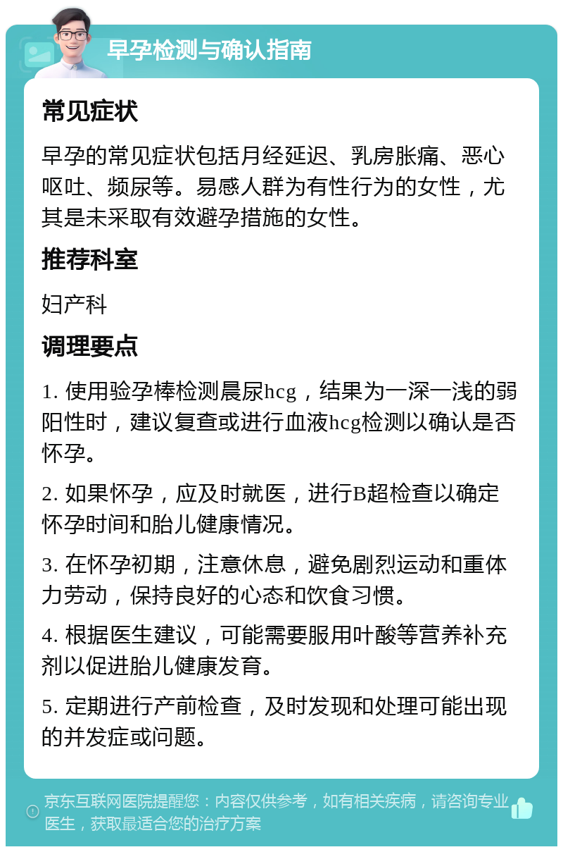 早孕检测与确认指南 常见症状 早孕的常见症状包括月经延迟、乳房胀痛、恶心呕吐、频尿等。易感人群为有性行为的女性，尤其是未采取有效避孕措施的女性。 推荐科室 妇产科 调理要点 1. 使用验孕棒检测晨尿hcg，结果为一深一浅的弱阳性时，建议复查或进行血液hcg检测以确认是否怀孕。 2. 如果怀孕，应及时就医，进行B超检查以确定怀孕时间和胎儿健康情况。 3. 在怀孕初期，注意休息，避免剧烈运动和重体力劳动，保持良好的心态和饮食习惯。 4. 根据医生建议，可能需要服用叶酸等营养补充剂以促进胎儿健康发育。 5. 定期进行产前检查，及时发现和处理可能出现的并发症或问题。