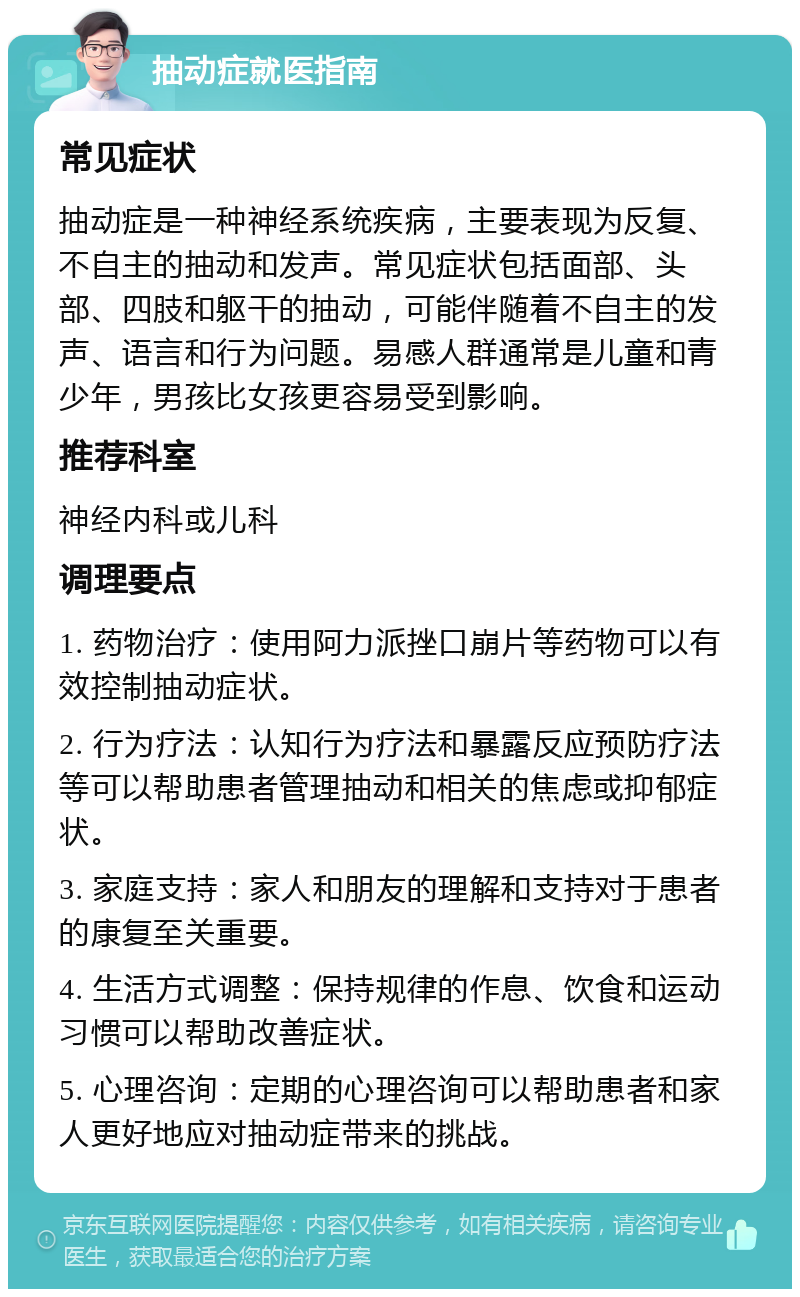 抽动症就医指南 常见症状 抽动症是一种神经系统疾病，主要表现为反复、不自主的抽动和发声。常见症状包括面部、头部、四肢和躯干的抽动，可能伴随着不自主的发声、语言和行为问题。易感人群通常是儿童和青少年，男孩比女孩更容易受到影响。 推荐科室 神经内科或儿科 调理要点 1. 药物治疗：使用阿力派挫口崩片等药物可以有效控制抽动症状。 2. 行为疗法：认知行为疗法和暴露反应预防疗法等可以帮助患者管理抽动和相关的焦虑或抑郁症状。 3. 家庭支持：家人和朋友的理解和支持对于患者的康复至关重要。 4. 生活方式调整：保持规律的作息、饮食和运动习惯可以帮助改善症状。 5. 心理咨询：定期的心理咨询可以帮助患者和家人更好地应对抽动症带来的挑战。