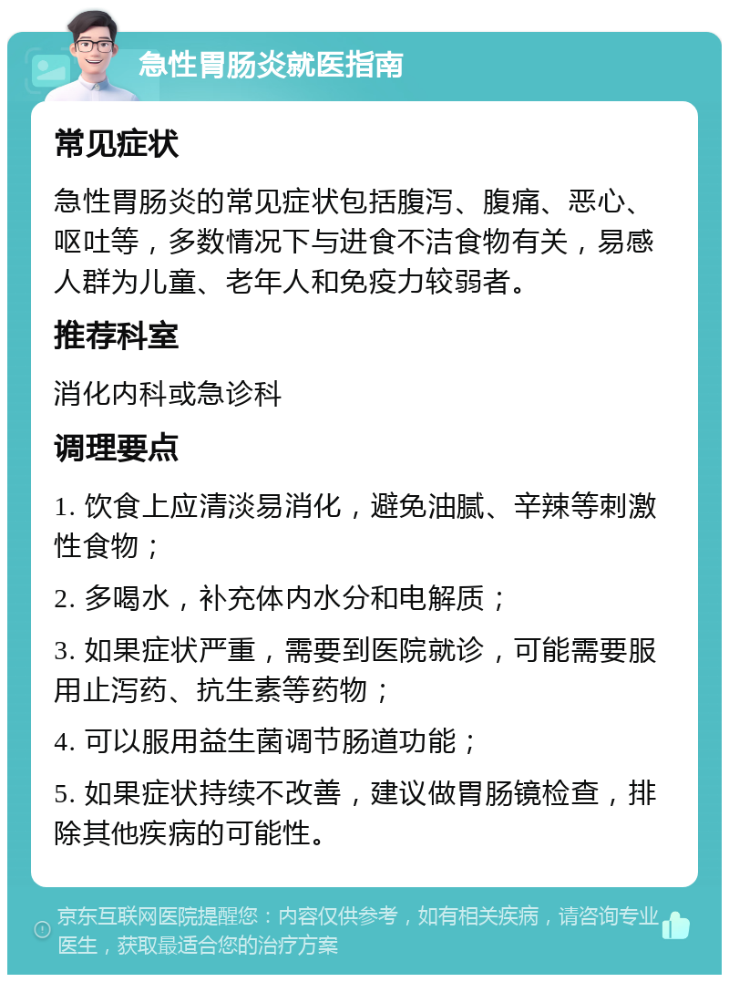 急性胃肠炎就医指南 常见症状 急性胃肠炎的常见症状包括腹泻、腹痛、恶心、呕吐等，多数情况下与进食不洁食物有关，易感人群为儿童、老年人和免疫力较弱者。 推荐科室 消化内科或急诊科 调理要点 1. 饮食上应清淡易消化，避免油腻、辛辣等刺激性食物； 2. 多喝水，补充体内水分和电解质； 3. 如果症状严重，需要到医院就诊，可能需要服用止泻药、抗生素等药物； 4. 可以服用益生菌调节肠道功能； 5. 如果症状持续不改善，建议做胃肠镜检查，排除其他疾病的可能性。