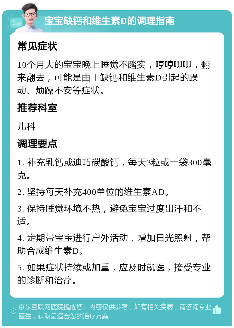 宝宝缺钙和维生素D的调理指南 常见症状 10个月大的宝宝晚上睡觉不踏实，哼哼唧唧，翻来翻去，可能是由于缺钙和维生素D引起的躁动、烦躁不安等症状。 推荐科室 儿科 调理要点 1. 补充乳钙或迪巧碳酸钙，每天3粒或一袋300毫克。 2. 坚持每天补充400单位的维生素AD。 3. 保持睡觉环境不热，避免宝宝过度出汗和不适。 4. 定期带宝宝进行户外活动，增加日光照射，帮助合成维生素D。 5. 如果症状持续或加重，应及时就医，接受专业的诊断和治疗。