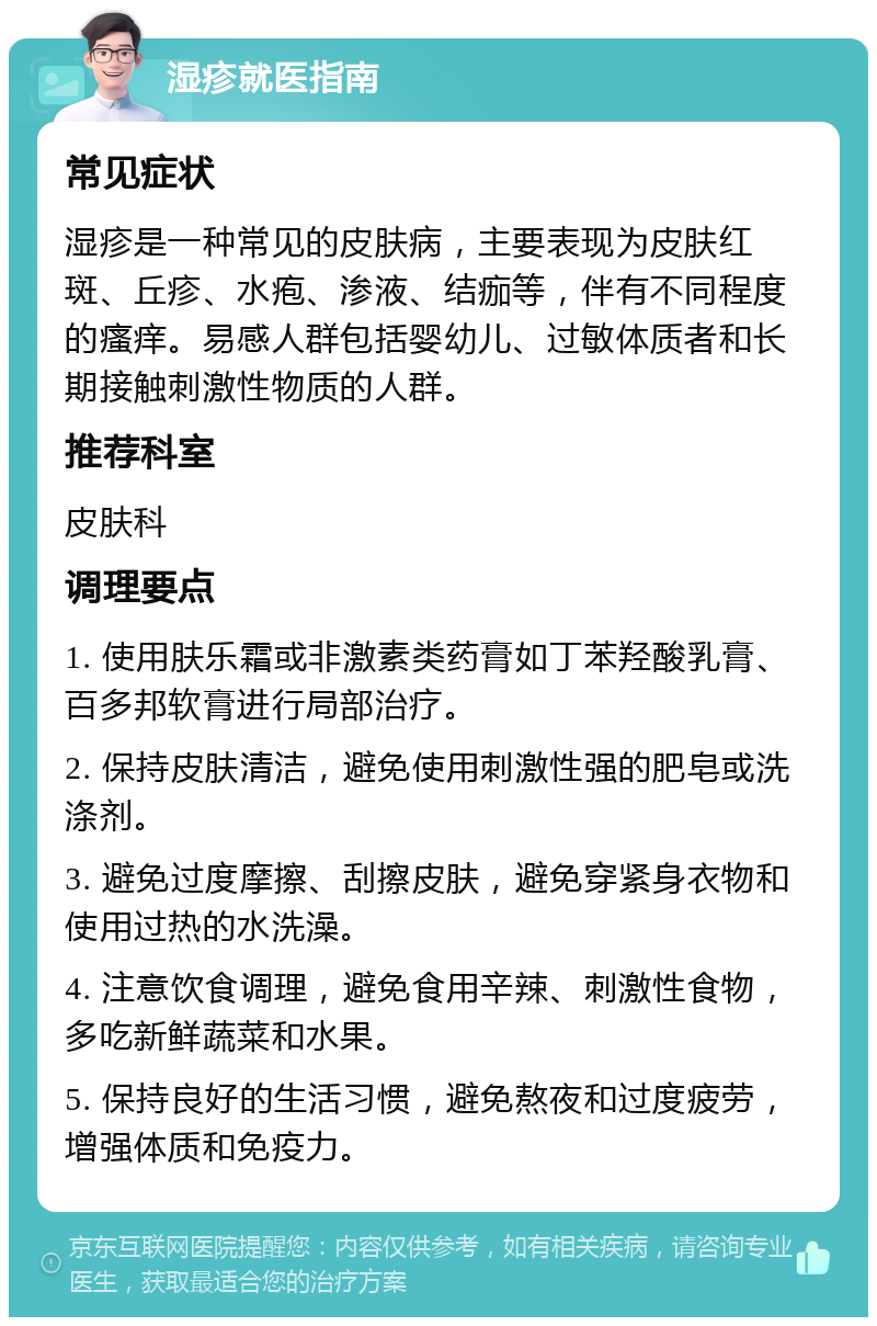 湿疹就医指南 常见症状 湿疹是一种常见的皮肤病，主要表现为皮肤红斑、丘疹、水疱、渗液、结痂等，伴有不同程度的瘙痒。易感人群包括婴幼儿、过敏体质者和长期接触刺激性物质的人群。 推荐科室 皮肤科 调理要点 1. 使用肤乐霜或非激素类药膏如丁苯羟酸乳膏、百多邦软膏进行局部治疗。 2. 保持皮肤清洁，避免使用刺激性强的肥皂或洗涤剂。 3. 避免过度摩擦、刮擦皮肤，避免穿紧身衣物和使用过热的水洗澡。 4. 注意饮食调理，避免食用辛辣、刺激性食物，多吃新鲜蔬菜和水果。 5. 保持良好的生活习惯，避免熬夜和过度疲劳，增强体质和免疫力。