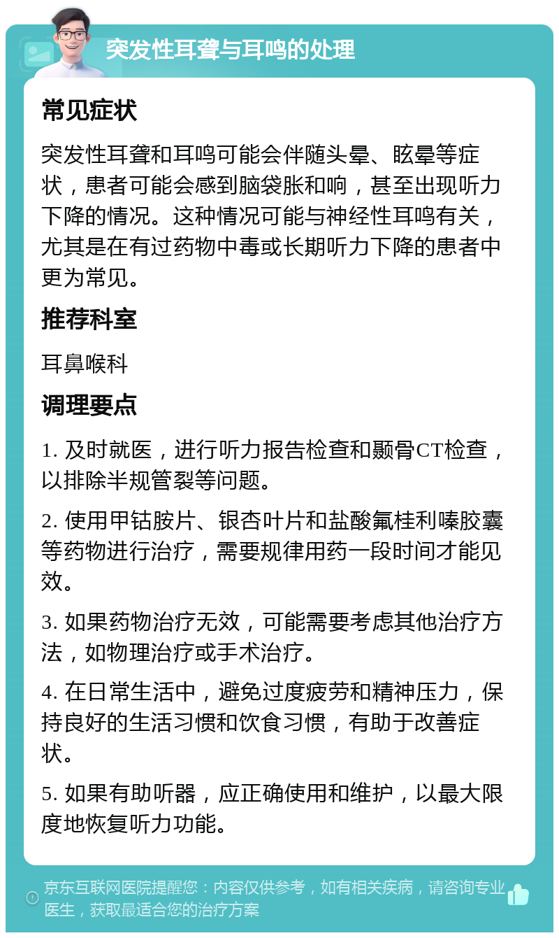 突发性耳聋与耳鸣的处理 常见症状 突发性耳聋和耳鸣可能会伴随头晕、眩晕等症状，患者可能会感到脑袋胀和响，甚至出现听力下降的情况。这种情况可能与神经性耳鸣有关，尤其是在有过药物中毒或长期听力下降的患者中更为常见。 推荐科室 耳鼻喉科 调理要点 1. 及时就医，进行听力报告检查和颞骨CT检查，以排除半规管裂等问题。 2. 使用甲钴胺片、银杏叶片和盐酸氟桂利嗪胶囊等药物进行治疗，需要规律用药一段时间才能见效。 3. 如果药物治疗无效，可能需要考虑其他治疗方法，如物理治疗或手术治疗。 4. 在日常生活中，避免过度疲劳和精神压力，保持良好的生活习惯和饮食习惯，有助于改善症状。 5. 如果有助听器，应正确使用和维护，以最大限度地恢复听力功能。