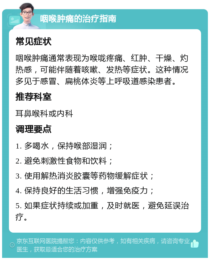 咽喉肿痛的治疗指南 常见症状 咽喉肿痛通常表现为喉咙疼痛、红肿、干燥、灼热感，可能伴随着咳嗽、发热等症状。这种情况多见于感冒、扁桃体炎等上呼吸道感染患者。 推荐科室 耳鼻喉科或内科 调理要点 1. 多喝水，保持喉部湿润； 2. 避免刺激性食物和饮料； 3. 使用解热消炎胶囊等药物缓解症状； 4. 保持良好的生活习惯，增强免疫力； 5. 如果症状持续或加重，及时就医，避免延误治疗。