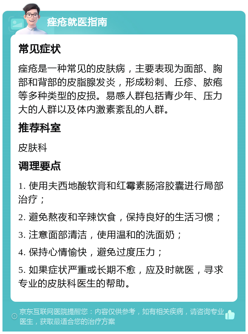 痤疮就医指南 常见症状 痤疮是一种常见的皮肤病，主要表现为面部、胸部和背部的皮脂腺发炎，形成粉刺、丘疹、脓疱等多种类型的皮损。易感人群包括青少年、压力大的人群以及体内激素紊乱的人群。 推荐科室 皮肤科 调理要点 1. 使用夫西地酸软膏和红霉素肠溶胶囊进行局部治疗； 2. 避免熬夜和辛辣饮食，保持良好的生活习惯； 3. 注意面部清洁，使用温和的洗面奶； 4. 保持心情愉快，避免过度压力； 5. 如果症状严重或长期不愈，应及时就医，寻求专业的皮肤科医生的帮助。