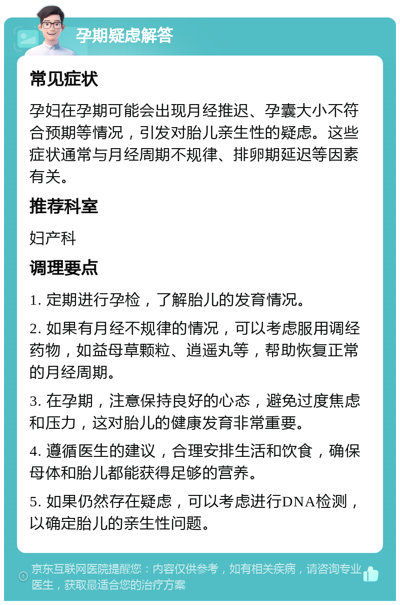 孕期疑虑解答 常见症状 孕妇在孕期可能会出现月经推迟、孕囊大小不符合预期等情况，引发对胎儿亲生性的疑虑。这些症状通常与月经周期不规律、排卵期延迟等因素有关。 推荐科室 妇产科 调理要点 1. 定期进行孕检，了解胎儿的发育情况。 2. 如果有月经不规律的情况，可以考虑服用调经药物，如益母草颗粒、逍遥丸等，帮助恢复正常的月经周期。 3. 在孕期，注意保持良好的心态，避免过度焦虑和压力，这对胎儿的健康发育非常重要。 4. 遵循医生的建议，合理安排生活和饮食，确保母体和胎儿都能获得足够的营养。 5. 如果仍然存在疑虑，可以考虑进行DNA检测，以确定胎儿的亲生性问题。