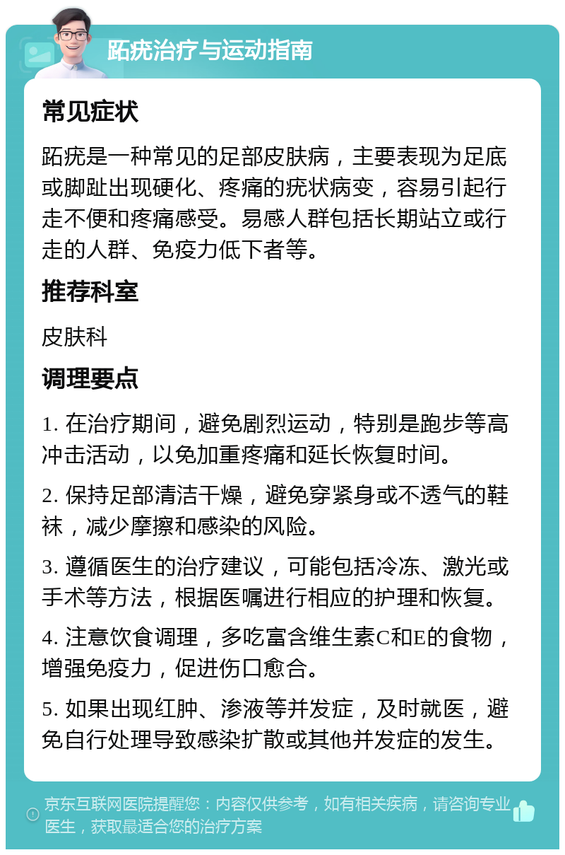 跖疣治疗与运动指南 常见症状 跖疣是一种常见的足部皮肤病，主要表现为足底或脚趾出现硬化、疼痛的疣状病变，容易引起行走不便和疼痛感受。易感人群包括长期站立或行走的人群、免疫力低下者等。 推荐科室 皮肤科 调理要点 1. 在治疗期间，避免剧烈运动，特别是跑步等高冲击活动，以免加重疼痛和延长恢复时间。 2. 保持足部清洁干燥，避免穿紧身或不透气的鞋袜，减少摩擦和感染的风险。 3. 遵循医生的治疗建议，可能包括冷冻、激光或手术等方法，根据医嘱进行相应的护理和恢复。 4. 注意饮食调理，多吃富含维生素C和E的食物，增强免疫力，促进伤口愈合。 5. 如果出现红肿、渗液等并发症，及时就医，避免自行处理导致感染扩散或其他并发症的发生。