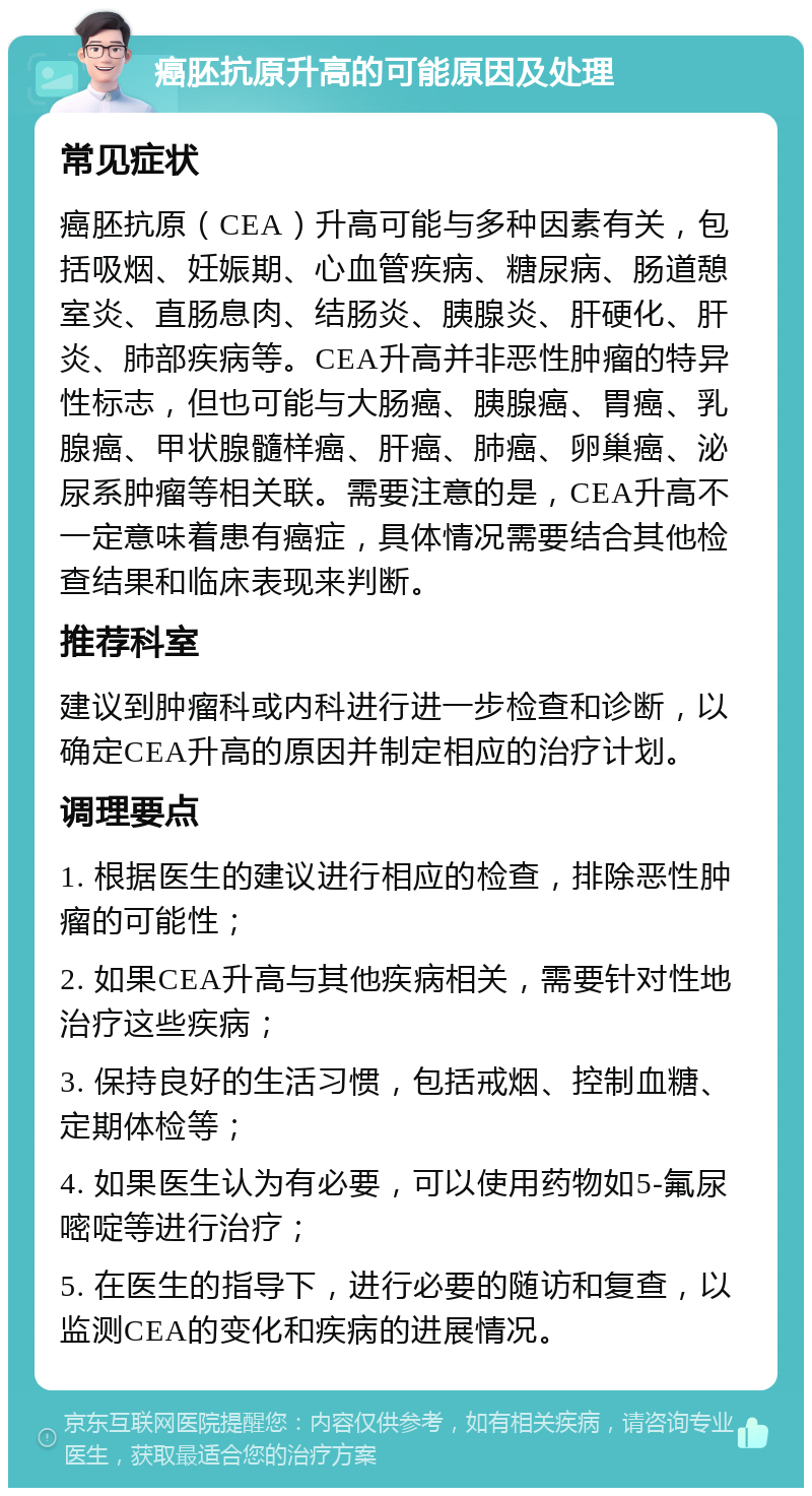 癌胚抗原升高的可能原因及处理 常见症状 癌胚抗原（CEA）升高可能与多种因素有关，包括吸烟、妊娠期、心血管疾病、糖尿病、肠道憩室炎、直肠息肉、结肠炎、胰腺炎、肝硬化、肝炎、肺部疾病等。CEA升高并非恶性肿瘤的特异性标志，但也可能与大肠癌、胰腺癌、胃癌、乳腺癌、甲状腺髓样癌、肝癌、肺癌、卵巢癌、泌尿系肿瘤等相关联。需要注意的是，CEA升高不一定意味着患有癌症，具体情况需要结合其他检查结果和临床表现来判断。 推荐科室 建议到肿瘤科或内科进行进一步检查和诊断，以确定CEA升高的原因并制定相应的治疗计划。 调理要点 1. 根据医生的建议进行相应的检查，排除恶性肿瘤的可能性； 2. 如果CEA升高与其他疾病相关，需要针对性地治疗这些疾病； 3. 保持良好的生活习惯，包括戒烟、控制血糖、定期体检等； 4. 如果医生认为有必要，可以使用药物如5-氟尿嘧啶等进行治疗； 5. 在医生的指导下，进行必要的随访和复查，以监测CEA的变化和疾病的进展情况。