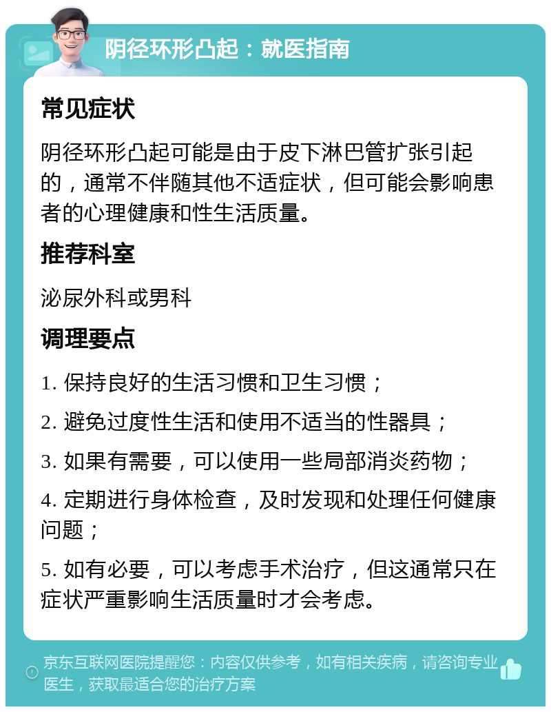 阴径环形凸起：就医指南 常见症状 阴径环形凸起可能是由于皮下淋巴管扩张引起的，通常不伴随其他不适症状，但可能会影响患者的心理健康和性生活质量。 推荐科室 泌尿外科或男科 调理要点 1. 保持良好的生活习惯和卫生习惯； 2. 避免过度性生活和使用不适当的性器具； 3. 如果有需要，可以使用一些局部消炎药物； 4. 定期进行身体检查，及时发现和处理任何健康问题； 5. 如有必要，可以考虑手术治疗，但这通常只在症状严重影响生活质量时才会考虑。