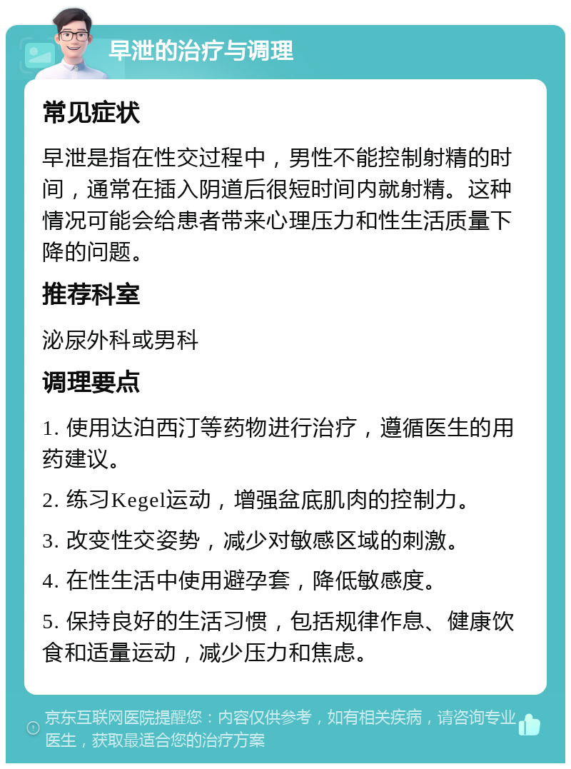 早泄的治疗与调理 常见症状 早泄是指在性交过程中，男性不能控制射精的时间，通常在插入阴道后很短时间内就射精。这种情况可能会给患者带来心理压力和性生活质量下降的问题。 推荐科室 泌尿外科或男科 调理要点 1. 使用达泊西汀等药物进行治疗，遵循医生的用药建议。 2. 练习Kegel运动，增强盆底肌肉的控制力。 3. 改变性交姿势，减少对敏感区域的刺激。 4. 在性生活中使用避孕套，降低敏感度。 5. 保持良好的生活习惯，包括规律作息、健康饮食和适量运动，减少压力和焦虑。