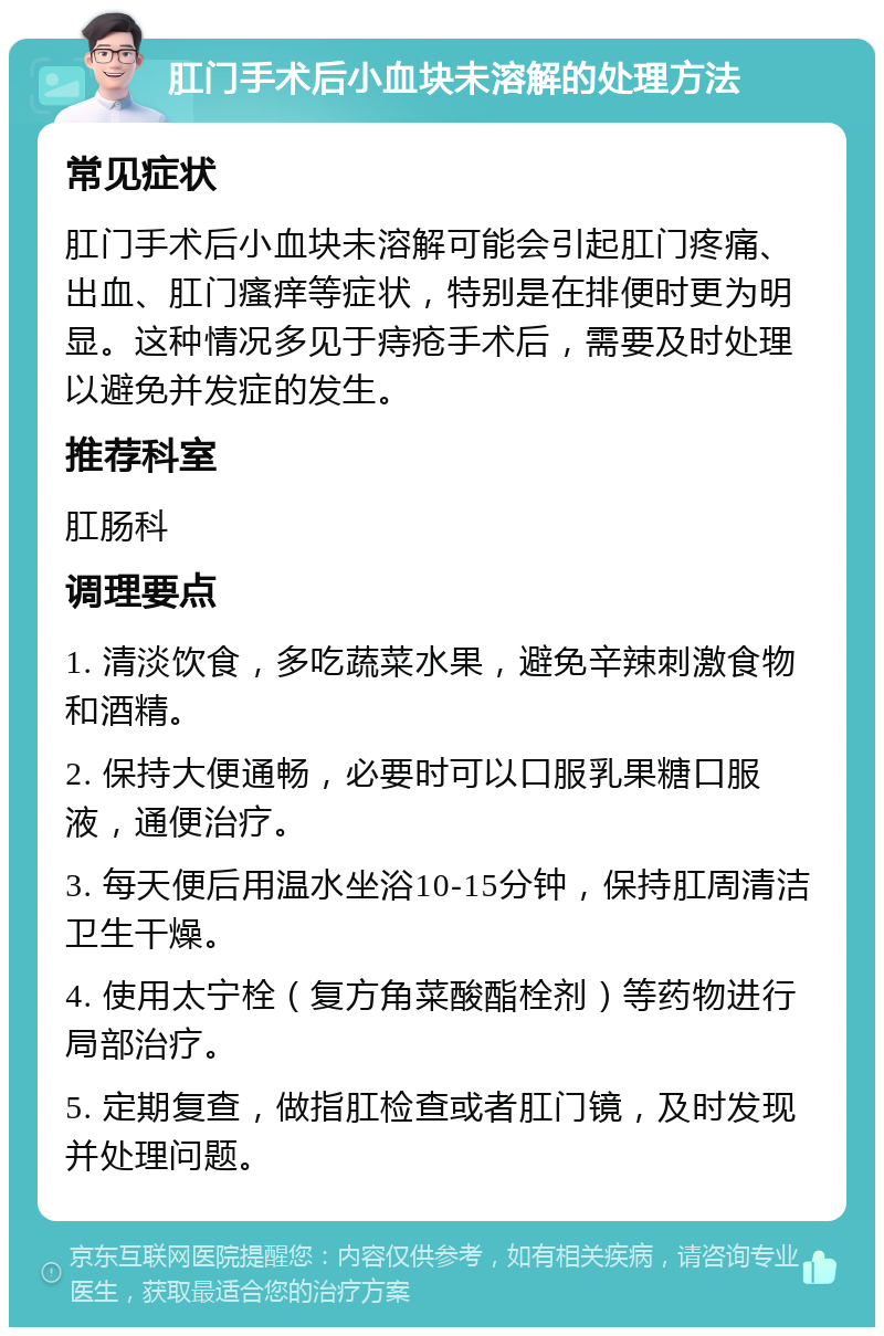 肛门手术后小血块未溶解的处理方法 常见症状 肛门手术后小血块未溶解可能会引起肛门疼痛、出血、肛门瘙痒等症状，特别是在排便时更为明显。这种情况多见于痔疮手术后，需要及时处理以避免并发症的发生。 推荐科室 肛肠科 调理要点 1. 清淡饮食，多吃蔬菜水果，避免辛辣刺激食物和酒精。 2. 保持大便通畅，必要时可以口服乳果糖口服液，通便治疗。 3. 每天便后用温水坐浴10-15分钟，保持肛周清洁卫生干燥。 4. 使用太宁栓（复方角菜酸酯栓剂）等药物进行局部治疗。 5. 定期复查，做指肛检查或者肛门镜，及时发现并处理问题。