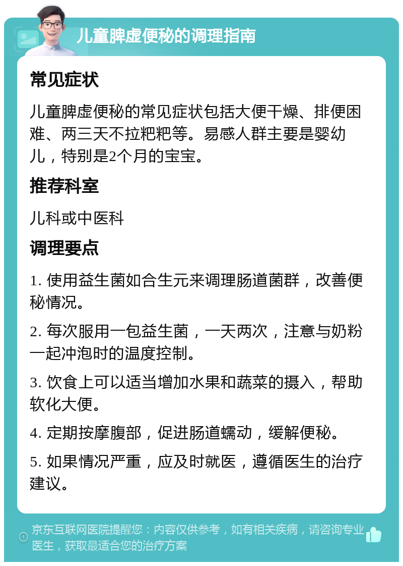 儿童脾虚便秘的调理指南 常见症状 儿童脾虚便秘的常见症状包括大便干燥、排便困难、两三天不拉粑粑等。易感人群主要是婴幼儿，特别是2个月的宝宝。 推荐科室 儿科或中医科 调理要点 1. 使用益生菌如合生元来调理肠道菌群，改善便秘情况。 2. 每次服用一包益生菌，一天两次，注意与奶粉一起冲泡时的温度控制。 3. 饮食上可以适当增加水果和蔬菜的摄入，帮助软化大便。 4. 定期按摩腹部，促进肠道蠕动，缓解便秘。 5. 如果情况严重，应及时就医，遵循医生的治疗建议。