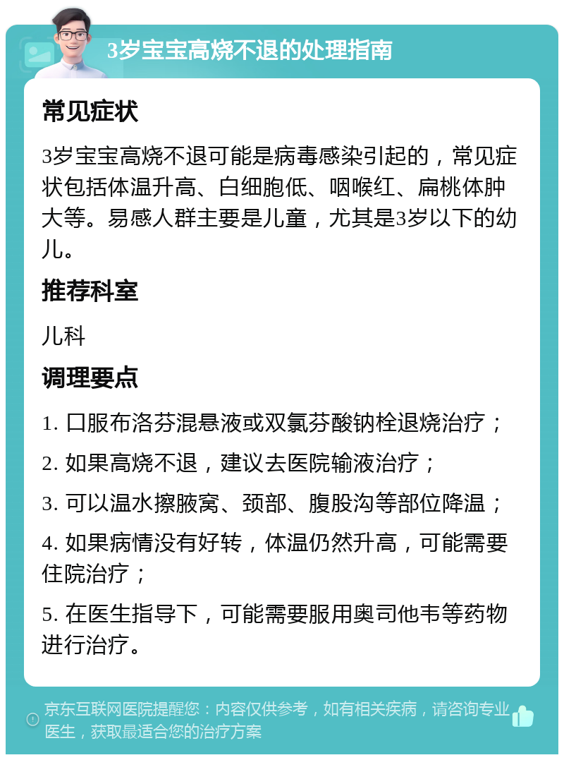 3岁宝宝高烧不退的处理指南 常见症状 3岁宝宝高烧不退可能是病毒感染引起的，常见症状包括体温升高、白细胞低、咽喉红、扁桃体肿大等。易感人群主要是儿童，尤其是3岁以下的幼儿。 推荐科室 儿科 调理要点 1. 口服布洛芬混悬液或双氯芬酸钠栓退烧治疗； 2. 如果高烧不退，建议去医院输液治疗； 3. 可以温水擦腋窝、颈部、腹股沟等部位降温； 4. 如果病情没有好转，体温仍然升高，可能需要住院治疗； 5. 在医生指导下，可能需要服用奥司他韦等药物进行治疗。