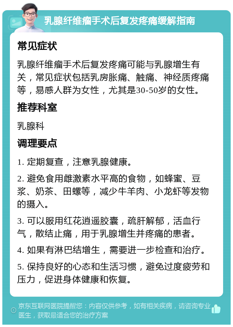 乳腺纤维瘤手术后复发疼痛缓解指南 常见症状 乳腺纤维瘤手术后复发疼痛可能与乳腺增生有关，常见症状包括乳房胀痛、触痛、神经质疼痛等，易感人群为女性，尤其是30-50岁的女性。 推荐科室 乳腺科 调理要点 1. 定期复查，注意乳腺健康。 2. 避免食用雌激素水平高的食物，如蜂蜜、豆浆、奶茶、田螺等，减少牛羊肉、小龙虾等发物的摄入。 3. 可以服用红花逍遥胶囊，疏肝解郁，活血行气，散结止痛，用于乳腺增生并疼痛的患者。 4. 如果有淋巴结增生，需要进一步检查和治疗。 5. 保持良好的心态和生活习惯，避免过度疲劳和压力，促进身体健康和恢复。