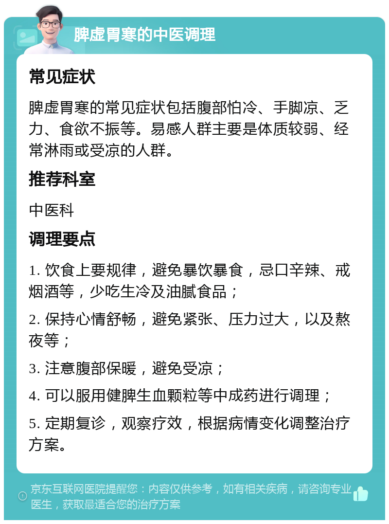 脾虚胃寒的中医调理 常见症状 脾虚胃寒的常见症状包括腹部怕冷、手脚凉、乏力、食欲不振等。易感人群主要是体质较弱、经常淋雨或受凉的人群。 推荐科室 中医科 调理要点 1. 饮食上要规律，避免暴饮暴食，忌口辛辣、戒烟酒等，少吃生冷及油腻食品； 2. 保持心情舒畅，避免紧张、压力过大，以及熬夜等； 3. 注意腹部保暖，避免受凉； 4. 可以服用健脾生血颗粒等中成药进行调理； 5. 定期复诊，观察疗效，根据病情变化调整治疗方案。