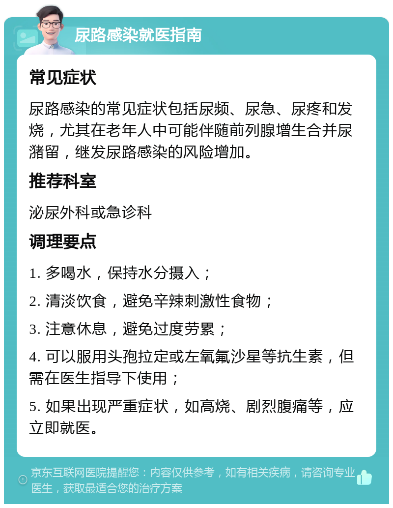 尿路感染就医指南 常见症状 尿路感染的常见症状包括尿频、尿急、尿疼和发烧，尤其在老年人中可能伴随前列腺增生合并尿潴留，继发尿路感染的风险增加。 推荐科室 泌尿外科或急诊科 调理要点 1. 多喝水，保持水分摄入； 2. 清淡饮食，避免辛辣刺激性食物； 3. 注意休息，避免过度劳累； 4. 可以服用头孢拉定或左氧氟沙星等抗生素，但需在医生指导下使用； 5. 如果出现严重症状，如高烧、剧烈腹痛等，应立即就医。