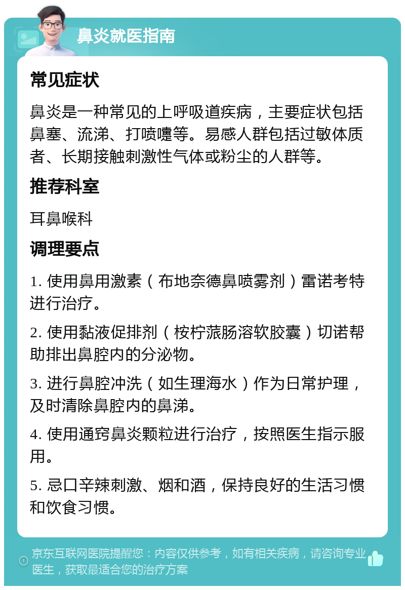 鼻炎就医指南 常见症状 鼻炎是一种常见的上呼吸道疾病，主要症状包括鼻塞、流涕、打喷嚏等。易感人群包括过敏体质者、长期接触刺激性气体或粉尘的人群等。 推荐科室 耳鼻喉科 调理要点 1. 使用鼻用激素（布地奈德鼻喷雾剂）雷诺考特进行治疗。 2. 使用黏液促排剂（桉柠蒎肠溶软胶囊）切诺帮助排出鼻腔内的分泌物。 3. 进行鼻腔冲洗（如生理海水）作为日常护理，及时清除鼻腔内的鼻涕。 4. 使用通窍鼻炎颗粒进行治疗，按照医生指示服用。 5. 忌口辛辣刺激、烟和酒，保持良好的生活习惯和饮食习惯。