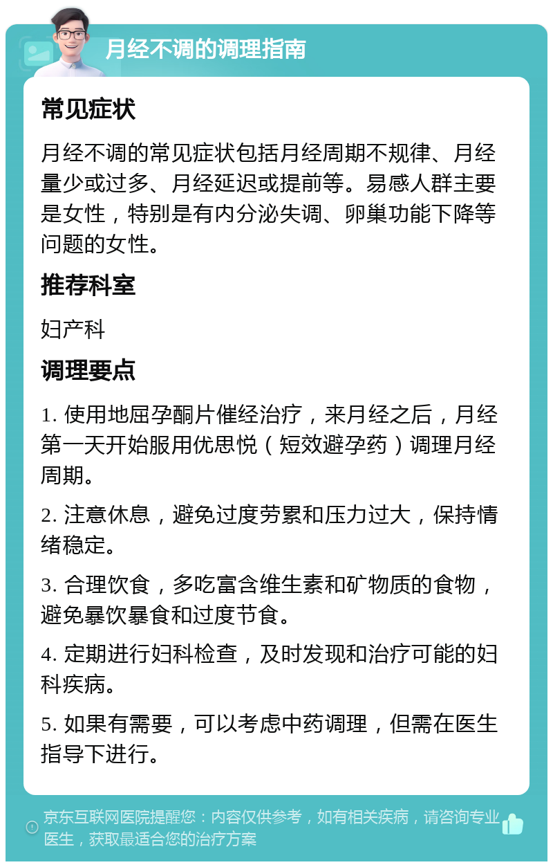 月经不调的调理指南 常见症状 月经不调的常见症状包括月经周期不规律、月经量少或过多、月经延迟或提前等。易感人群主要是女性，特别是有内分泌失调、卵巢功能下降等问题的女性。 推荐科室 妇产科 调理要点 1. 使用地屈孕酮片催经治疗，来月经之后，月经第一天开始服用优思悦（短效避孕药）调理月经周期。 2. 注意休息，避免过度劳累和压力过大，保持情绪稳定。 3. 合理饮食，多吃富含维生素和矿物质的食物，避免暴饮暴食和过度节食。 4. 定期进行妇科检查，及时发现和治疗可能的妇科疾病。 5. 如果有需要，可以考虑中药调理，但需在医生指导下进行。