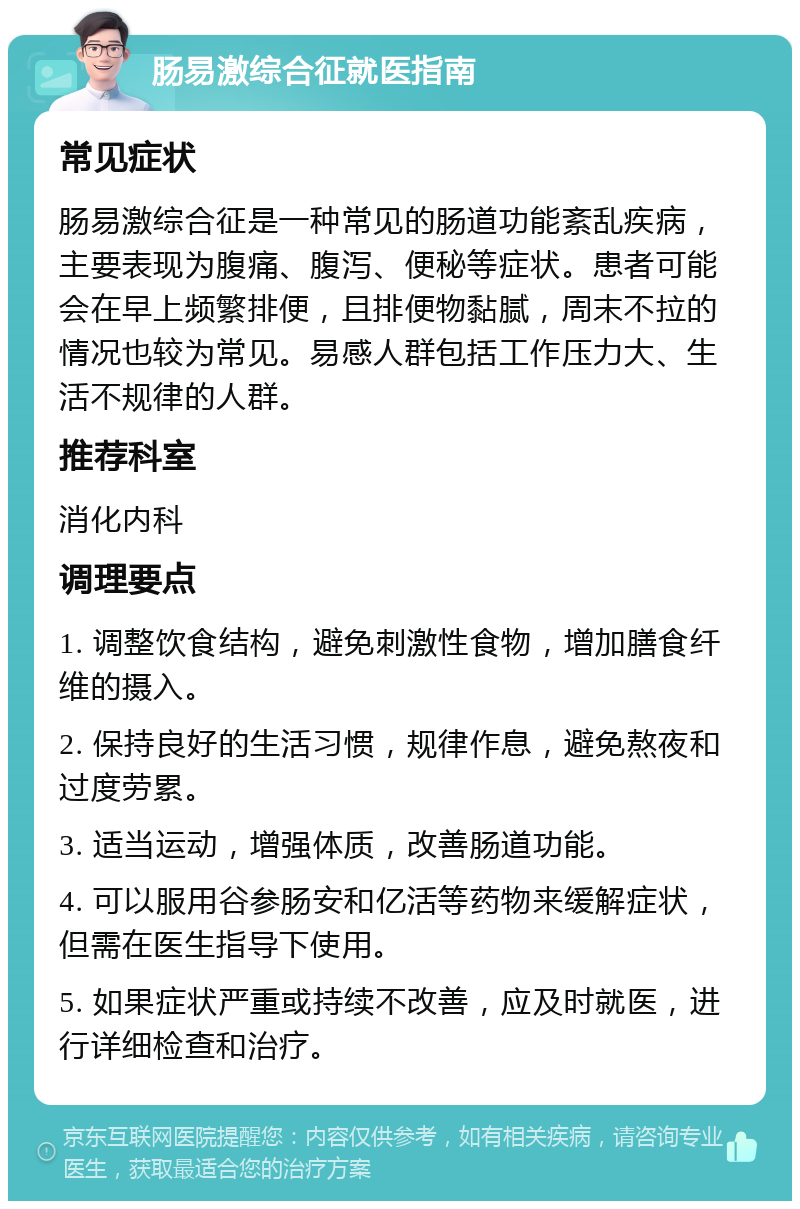 肠易激综合征就医指南 常见症状 肠易激综合征是一种常见的肠道功能紊乱疾病，主要表现为腹痛、腹泻、便秘等症状。患者可能会在早上频繁排便，且排便物黏腻，周末不拉的情况也较为常见。易感人群包括工作压力大、生活不规律的人群。 推荐科室 消化内科 调理要点 1. 调整饮食结构，避免刺激性食物，增加膳食纤维的摄入。 2. 保持良好的生活习惯，规律作息，避免熬夜和过度劳累。 3. 适当运动，增强体质，改善肠道功能。 4. 可以服用谷参肠安和亿活等药物来缓解症状，但需在医生指导下使用。 5. 如果症状严重或持续不改善，应及时就医，进行详细检查和治疗。