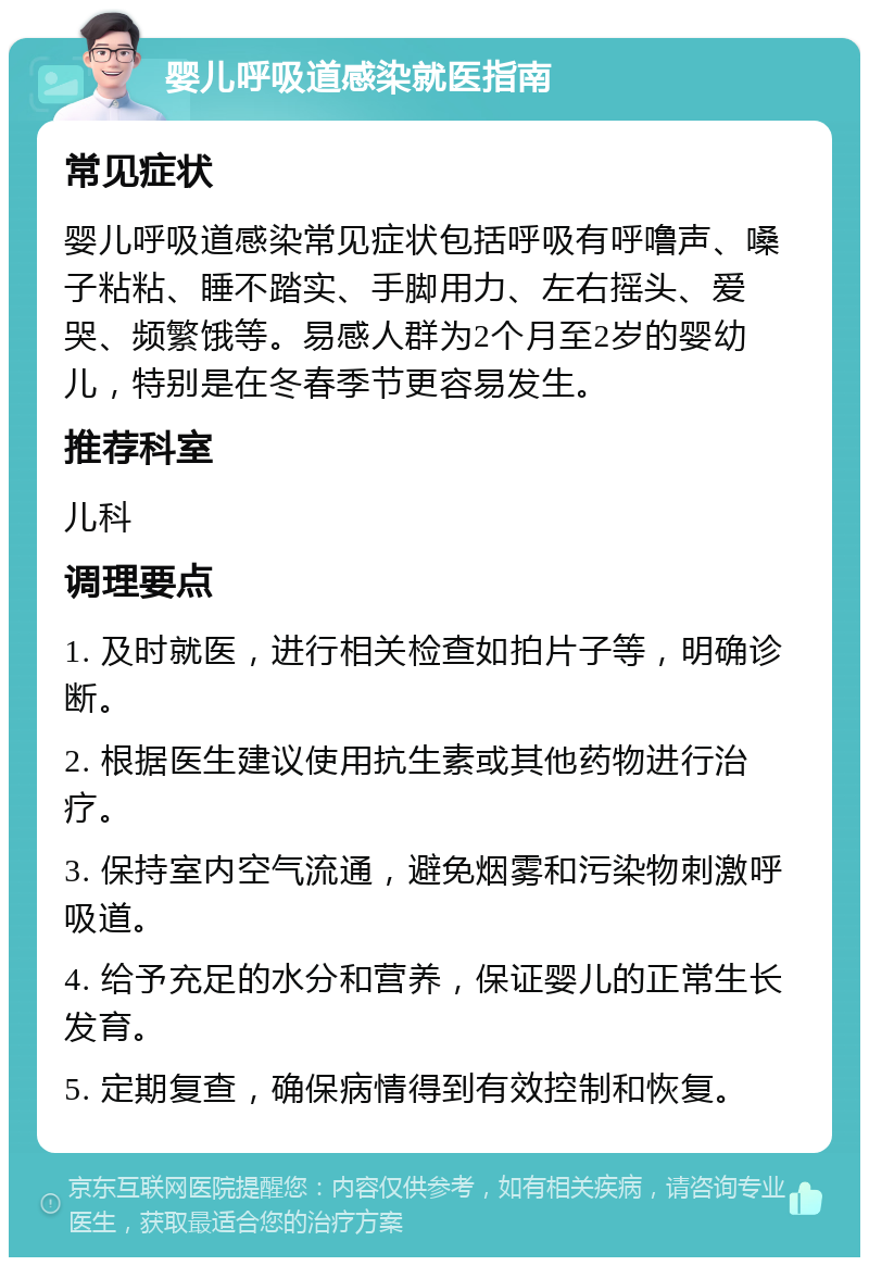 婴儿呼吸道感染就医指南 常见症状 婴儿呼吸道感染常见症状包括呼吸有呼噜声、嗓子粘粘、睡不踏实、手脚用力、左右摇头、爱哭、频繁饿等。易感人群为2个月至2岁的婴幼儿，特别是在冬春季节更容易发生。 推荐科室 儿科 调理要点 1. 及时就医，进行相关检查如拍片子等，明确诊断。 2. 根据医生建议使用抗生素或其他药物进行治疗。 3. 保持室内空气流通，避免烟雾和污染物刺激呼吸道。 4. 给予充足的水分和营养，保证婴儿的正常生长发育。 5. 定期复查，确保病情得到有效控制和恢复。