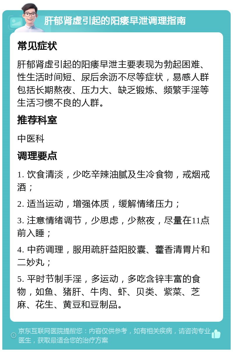 肝郁肾虚引起的阳痿早泄调理指南 常见症状 肝郁肾虚引起的阳痿早泄主要表现为勃起困难、性生活时间短、尿后余沥不尽等症状，易感人群包括长期熬夜、压力大、缺乏锻炼、频繁手淫等生活习惯不良的人群。 推荐科室 中医科 调理要点 1. 饮食清淡，少吃辛辣油腻及生冷食物，戒烟戒酒； 2. 适当运动，增强体质，缓解情绪压力； 3. 注意情绪调节，少思虑，少熬夜，尽量在11点前入睡； 4. 中药调理，服用疏肝益阳胶囊、藿香清胃片和二妙丸； 5. 平时节制手淫，多运动，多吃含锌丰富的食物，如鱼、猪肝、牛肉、虾、贝类、紫菜、芝麻、花生、黄豆和豆制品。