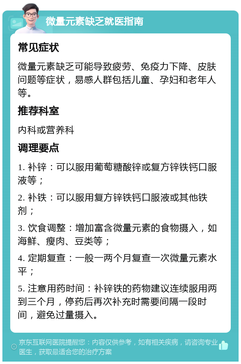 微量元素缺乏就医指南 常见症状 微量元素缺乏可能导致疲劳、免疫力下降、皮肤问题等症状，易感人群包括儿童、孕妇和老年人等。 推荐科室 内科或营养科 调理要点 1. 补锌：可以服用葡萄糖酸锌或复方锌铁钙口服液等； 2. 补铁：可以服用复方锌铁钙口服液或其他铁剂； 3. 饮食调整：增加富含微量元素的食物摄入，如海鲜、瘦肉、豆类等； 4. 定期复查：一般一两个月复查一次微量元素水平； 5. 注意用药时间：补锌铁的药物建议连续服用两到三个月，停药后再次补充时需要间隔一段时间，避免过量摄入。