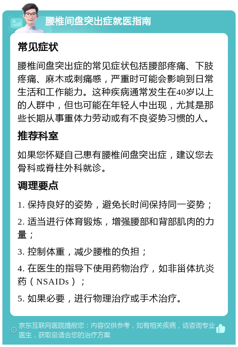 腰椎间盘突出症就医指南 常见症状 腰椎间盘突出症的常见症状包括腰部疼痛、下肢疼痛、麻木或刺痛感，严重时可能会影响到日常生活和工作能力。这种疾病通常发生在40岁以上的人群中，但也可能在年轻人中出现，尤其是那些长期从事重体力劳动或有不良姿势习惯的人。 推荐科室 如果您怀疑自己患有腰椎间盘突出症，建议您去骨科或脊柱外科就诊。 调理要点 1. 保持良好的姿势，避免长时间保持同一姿势； 2. 适当进行体育锻炼，增强腰部和背部肌肉的力量； 3. 控制体重，减少腰椎的负担； 4. 在医生的指导下使用药物治疗，如非甾体抗炎药（NSAIDs）； 5. 如果必要，进行物理治疗或手术治疗。