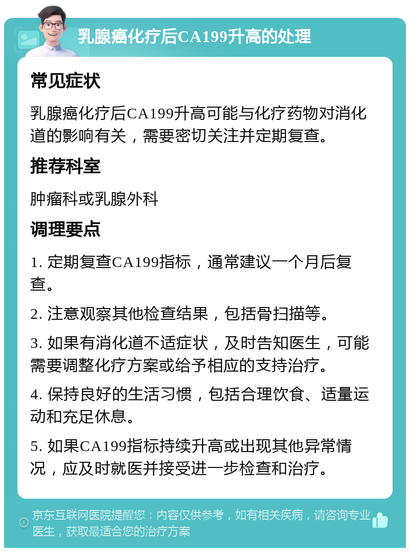 乳腺癌化疗后CA199升高的处理 常见症状 乳腺癌化疗后CA199升高可能与化疗药物对消化道的影响有关，需要密切关注并定期复查。 推荐科室 肿瘤科或乳腺外科 调理要点 1. 定期复查CA199指标，通常建议一个月后复查。 2. 注意观察其他检查结果，包括骨扫描等。 3. 如果有消化道不适症状，及时告知医生，可能需要调整化疗方案或给予相应的支持治疗。 4. 保持良好的生活习惯，包括合理饮食、适量运动和充足休息。 5. 如果CA199指标持续升高或出现其他异常情况，应及时就医并接受进一步检查和治疗。