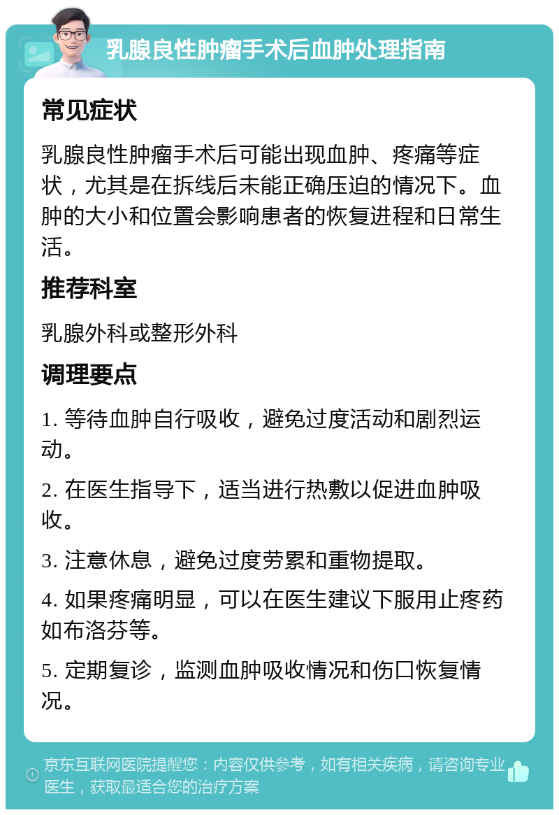 乳腺良性肿瘤手术后血肿处理指南 常见症状 乳腺良性肿瘤手术后可能出现血肿、疼痛等症状，尤其是在拆线后未能正确压迫的情况下。血肿的大小和位置会影响患者的恢复进程和日常生活。 推荐科室 乳腺外科或整形外科 调理要点 1. 等待血肿自行吸收，避免过度活动和剧烈运动。 2. 在医生指导下，适当进行热敷以促进血肿吸收。 3. 注意休息，避免过度劳累和重物提取。 4. 如果疼痛明显，可以在医生建议下服用止疼药如布洛芬等。 5. 定期复诊，监测血肿吸收情况和伤口恢复情况。