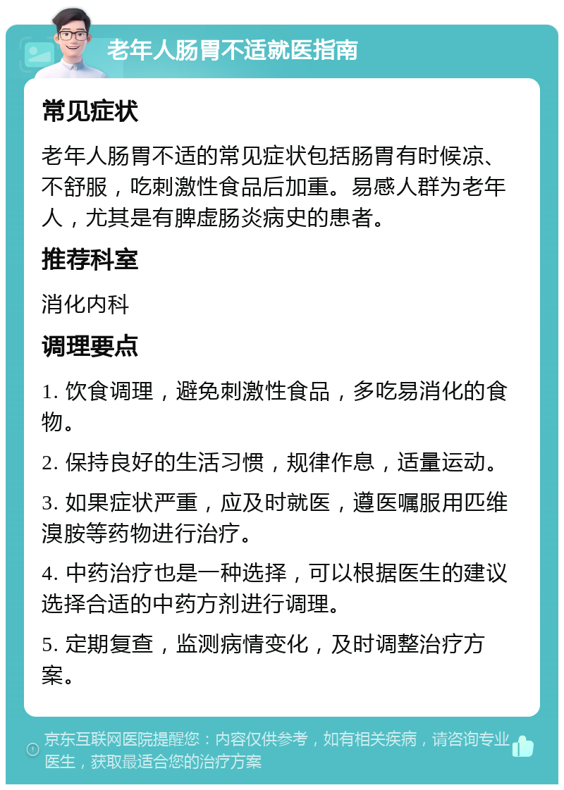 老年人肠胃不适就医指南 常见症状 老年人肠胃不适的常见症状包括肠胃有时候凉、不舒服，吃刺激性食品后加重。易感人群为老年人，尤其是有脾虚肠炎病史的患者。 推荐科室 消化内科 调理要点 1. 饮食调理，避免刺激性食品，多吃易消化的食物。 2. 保持良好的生活习惯，规律作息，适量运动。 3. 如果症状严重，应及时就医，遵医嘱服用匹维溴胺等药物进行治疗。 4. 中药治疗也是一种选择，可以根据医生的建议选择合适的中药方剂进行调理。 5. 定期复查，监测病情变化，及时调整治疗方案。