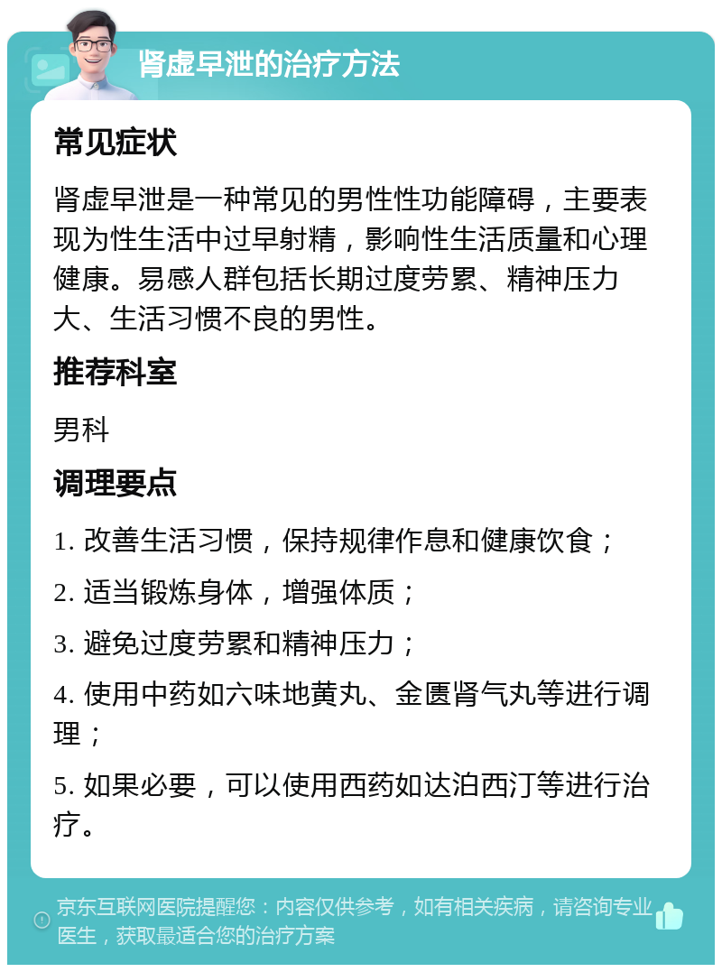 肾虚早泄的治疗方法 常见症状 肾虚早泄是一种常见的男性性功能障碍，主要表现为性生活中过早射精，影响性生活质量和心理健康。易感人群包括长期过度劳累、精神压力大、生活习惯不良的男性。 推荐科室 男科 调理要点 1. 改善生活习惯，保持规律作息和健康饮食； 2. 适当锻炼身体，增强体质； 3. 避免过度劳累和精神压力； 4. 使用中药如六味地黄丸、金匮肾气丸等进行调理； 5. 如果必要，可以使用西药如达泊西汀等进行治疗。