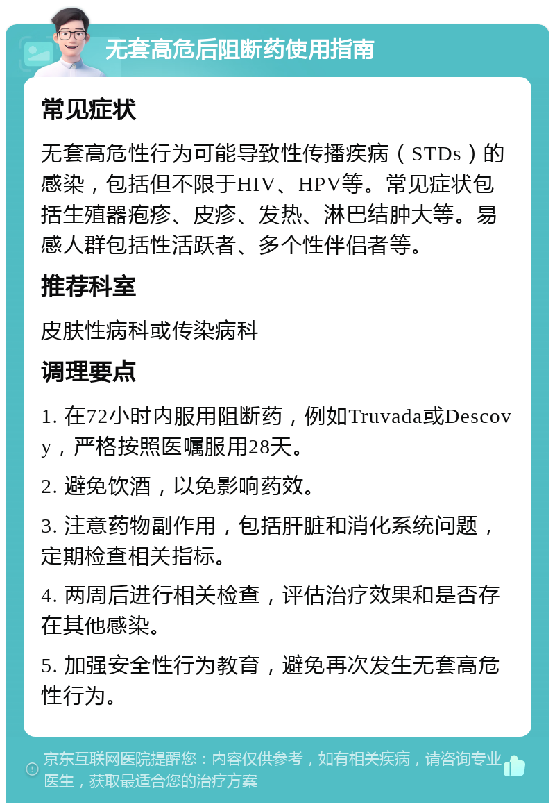 无套高危后阻断药使用指南 常见症状 无套高危性行为可能导致性传播疾病（STDs）的感染，包括但不限于HIV、HPV等。常见症状包括生殖器疱疹、皮疹、发热、淋巴结肿大等。易感人群包括性活跃者、多个性伴侣者等。 推荐科室 皮肤性病科或传染病科 调理要点 1. 在72小时内服用阻断药，例如Truvada或Descovy，严格按照医嘱服用28天。 2. 避免饮酒，以免影响药效。 3. 注意药物副作用，包括肝脏和消化系统问题，定期检查相关指标。 4. 两周后进行相关检查，评估治疗效果和是否存在其他感染。 5. 加强安全性行为教育，避免再次发生无套高危性行为。