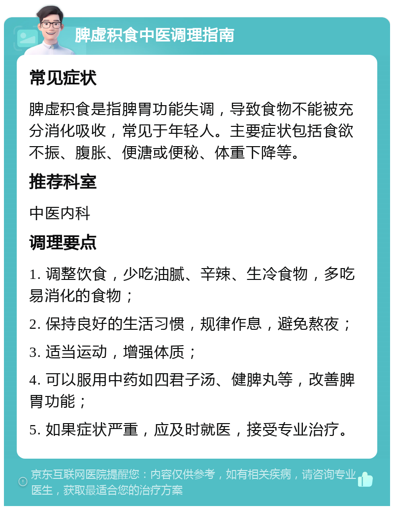 脾虚积食中医调理指南 常见症状 脾虚积食是指脾胃功能失调，导致食物不能被充分消化吸收，常见于年轻人。主要症状包括食欲不振、腹胀、便溏或便秘、体重下降等。 推荐科室 中医内科 调理要点 1. 调整饮食，少吃油腻、辛辣、生冷食物，多吃易消化的食物； 2. 保持良好的生活习惯，规律作息，避免熬夜； 3. 适当运动，增强体质； 4. 可以服用中药如四君子汤、健脾丸等，改善脾胃功能； 5. 如果症状严重，应及时就医，接受专业治疗。