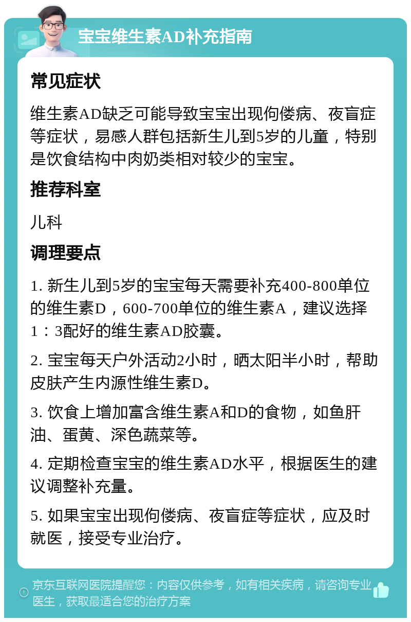 宝宝维生素AD补充指南 常见症状 维生素AD缺乏可能导致宝宝出现佝偻病、夜盲症等症状，易感人群包括新生儿到5岁的儿童，特别是饮食结构中肉奶类相对较少的宝宝。 推荐科室 儿科 调理要点 1. 新生儿到5岁的宝宝每天需要补充400-800单位的维生素D，600-700单位的维生素A，建议选择1：3配好的维生素AD胶囊。 2. 宝宝每天户外活动2小时，晒太阳半小时，帮助皮肤产生内源性维生素D。 3. 饮食上增加富含维生素A和D的食物，如鱼肝油、蛋黄、深色蔬菜等。 4. 定期检查宝宝的维生素AD水平，根据医生的建议调整补充量。 5. 如果宝宝出现佝偻病、夜盲症等症状，应及时就医，接受专业治疗。