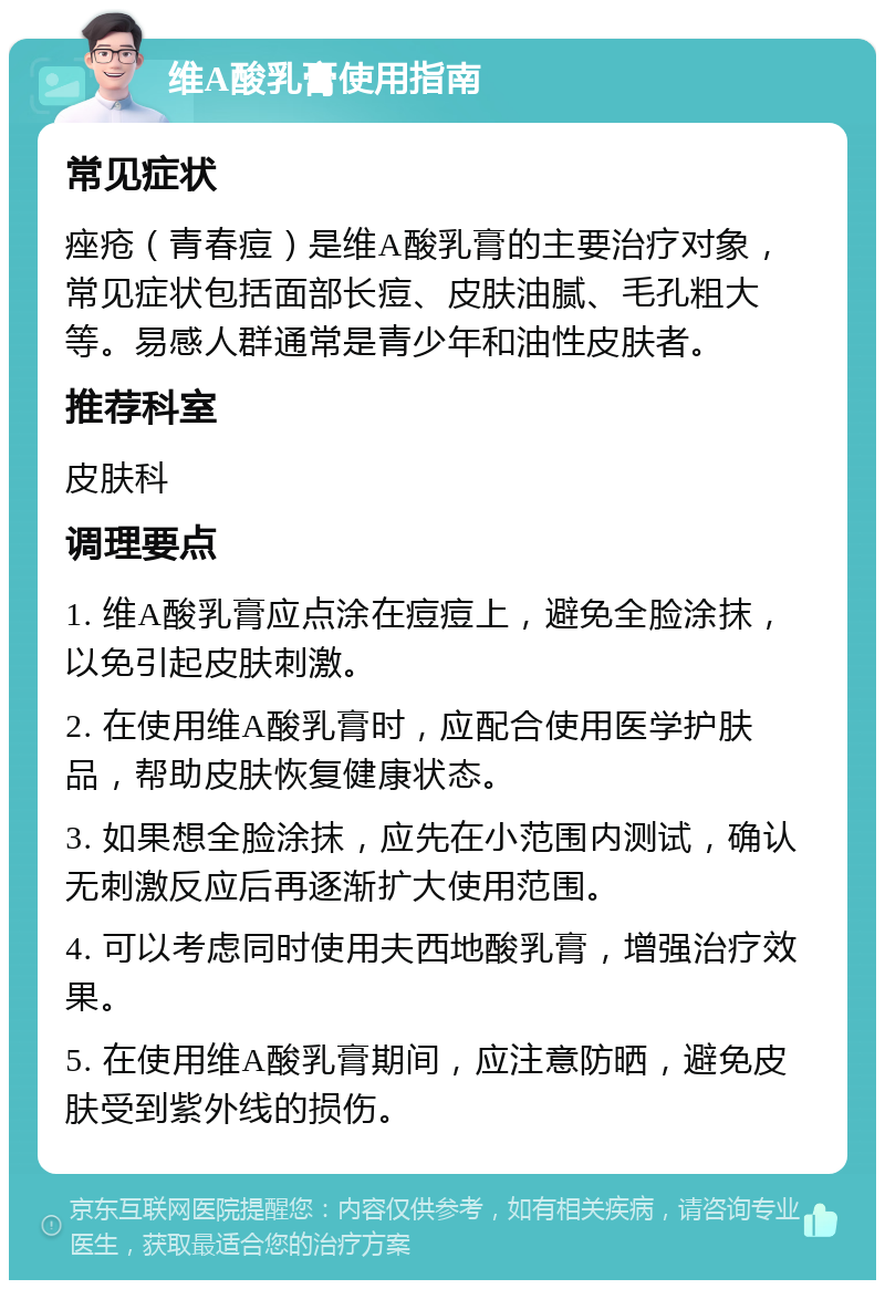 维A酸乳膏使用指南 常见症状 痤疮（青春痘）是维A酸乳膏的主要治疗对象，常见症状包括面部长痘、皮肤油腻、毛孔粗大等。易感人群通常是青少年和油性皮肤者。 推荐科室 皮肤科 调理要点 1. 维A酸乳膏应点涂在痘痘上，避免全脸涂抹，以免引起皮肤刺激。 2. 在使用维A酸乳膏时，应配合使用医学护肤品，帮助皮肤恢复健康状态。 3. 如果想全脸涂抹，应先在小范围内测试，确认无刺激反应后再逐渐扩大使用范围。 4. 可以考虑同时使用夫西地酸乳膏，增强治疗效果。 5. 在使用维A酸乳膏期间，应注意防晒，避免皮肤受到紫外线的损伤。