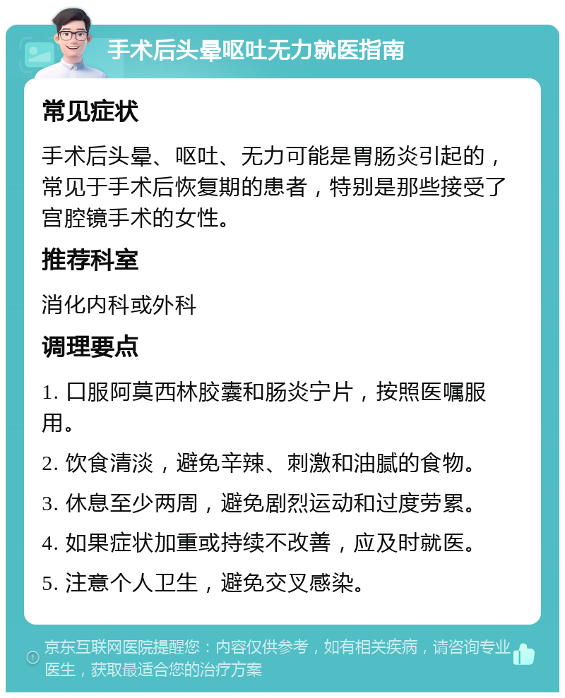 手术后头晕呕吐无力就医指南 常见症状 手术后头晕、呕吐、无力可能是胃肠炎引起的，常见于手术后恢复期的患者，特别是那些接受了宫腔镜手术的女性。 推荐科室 消化内科或外科 调理要点 1. 口服阿莫西林胶囊和肠炎宁片，按照医嘱服用。 2. 饮食清淡，避免辛辣、刺激和油腻的食物。 3. 休息至少两周，避免剧烈运动和过度劳累。 4. 如果症状加重或持续不改善，应及时就医。 5. 注意个人卫生，避免交叉感染。