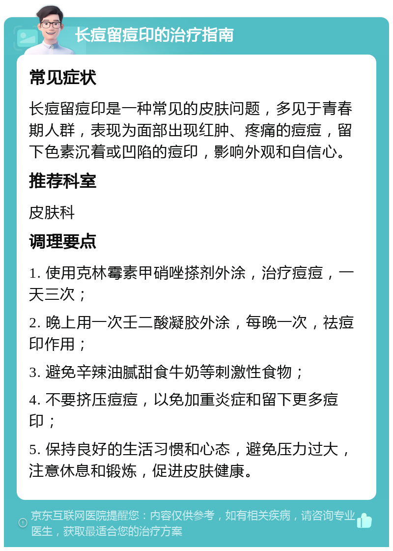 长痘留痘印的治疗指南 常见症状 长痘留痘印是一种常见的皮肤问题，多见于青春期人群，表现为面部出现红肿、疼痛的痘痘，留下色素沉着或凹陷的痘印，影响外观和自信心。 推荐科室 皮肤科 调理要点 1. 使用克林霉素甲硝唑搽剂外涂，治疗痘痘，一天三次； 2. 晚上用一次壬二酸凝胶外涂，每晚一次，祛痘印作用； 3. 避免辛辣油腻甜食牛奶等刺激性食物； 4. 不要挤压痘痘，以免加重炎症和留下更多痘印； 5. 保持良好的生活习惯和心态，避免压力过大，注意休息和锻炼，促进皮肤健康。