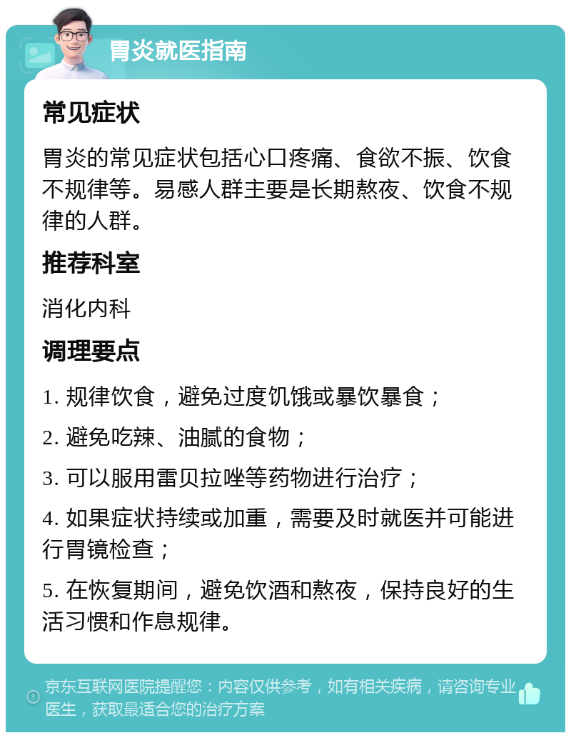 胃炎就医指南 常见症状 胃炎的常见症状包括心口疼痛、食欲不振、饮食不规律等。易感人群主要是长期熬夜、饮食不规律的人群。 推荐科室 消化内科 调理要点 1. 规律饮食，避免过度饥饿或暴饮暴食； 2. 避免吃辣、油腻的食物； 3. 可以服用雷贝拉唑等药物进行治疗； 4. 如果症状持续或加重，需要及时就医并可能进行胃镜检查； 5. 在恢复期间，避免饮酒和熬夜，保持良好的生活习惯和作息规律。