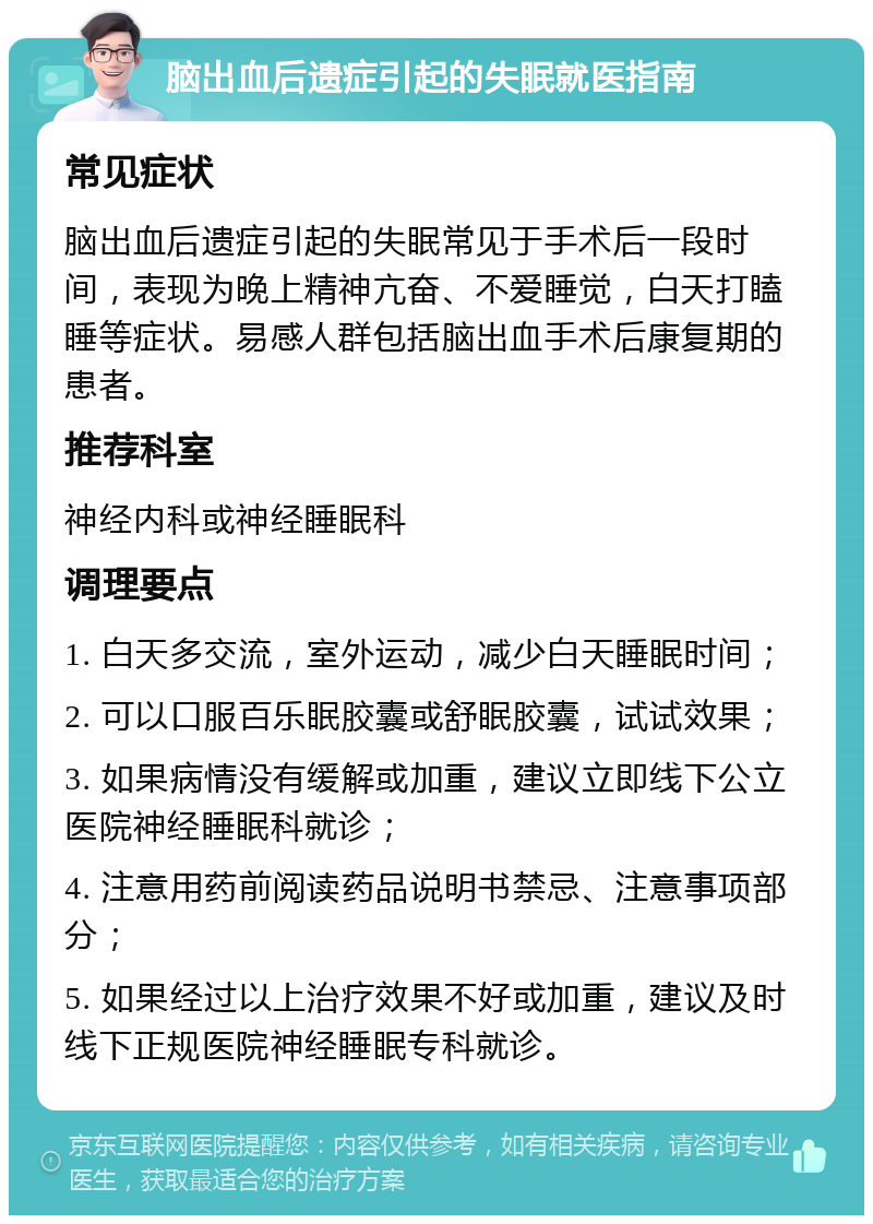 脑出血后遗症引起的失眠就医指南 常见症状 脑出血后遗症引起的失眠常见于手术后一段时间，表现为晚上精神亢奋、不爱睡觉，白天打瞌睡等症状。易感人群包括脑出血手术后康复期的患者。 推荐科室 神经内科或神经睡眠科 调理要点 1. 白天多交流，室外运动，减少白天睡眠时间； 2. 可以口服百乐眠胶囊或舒眠胶囊，试试效果； 3. 如果病情没有缓解或加重，建议立即线下公立医院神经睡眠科就诊； 4. 注意用药前阅读药品说明书禁忌、注意事项部分； 5. 如果经过以上治疗效果不好或加重，建议及时线下正规医院神经睡眠专科就诊。