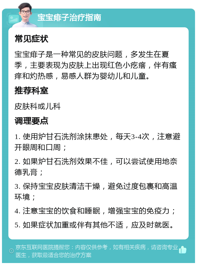 宝宝痱子治疗指南 常见症状 宝宝痱子是一种常见的皮肤问题，多发生在夏季，主要表现为皮肤上出现红色小疙瘩，伴有瘙痒和灼热感，易感人群为婴幼儿和儿童。 推荐科室 皮肤科或儿科 调理要点 1. 使用炉甘石洗剂涂抹患处，每天3-4次，注意避开眼周和口周； 2. 如果炉甘石洗剂效果不佳，可以尝试使用地奈德乳膏； 3. 保持宝宝皮肤清洁干燥，避免过度包裹和高温环境； 4. 注意宝宝的饮食和睡眠，增强宝宝的免疫力； 5. 如果症状加重或伴有其他不适，应及时就医。