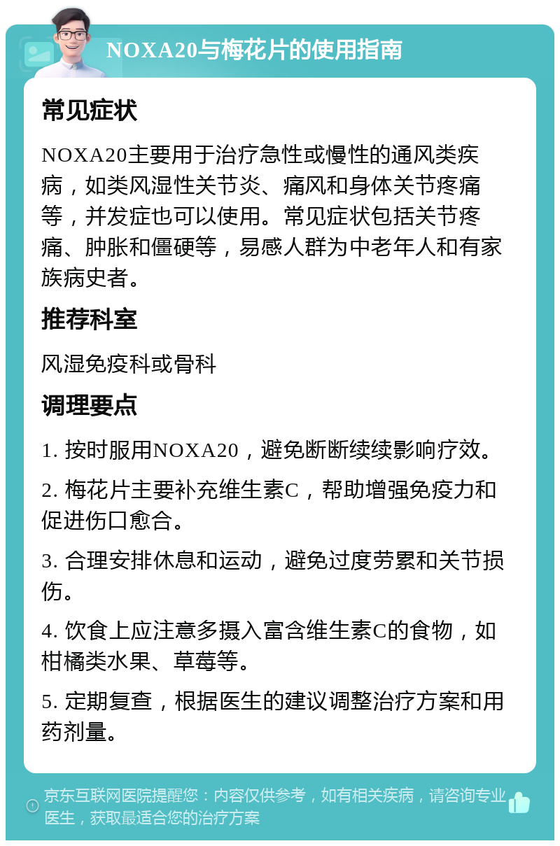 NOXA20与梅花片的使用指南 常见症状 NOXA20主要用于治疗急性或慢性的通风类疾病，如类风湿性关节炎、痛风和身体关节疼痛等，并发症也可以使用。常见症状包括关节疼痛、肿胀和僵硬等，易感人群为中老年人和有家族病史者。 推荐科室 风湿免疫科或骨科 调理要点 1. 按时服用NOXA20，避免断断续续影响疗效。 2. 梅花片主要补充维生素C，帮助增强免疫力和促进伤口愈合。 3. 合理安排休息和运动，避免过度劳累和关节损伤。 4. 饮食上应注意多摄入富含维生素C的食物，如柑橘类水果、草莓等。 5. 定期复查，根据医生的建议调整治疗方案和用药剂量。