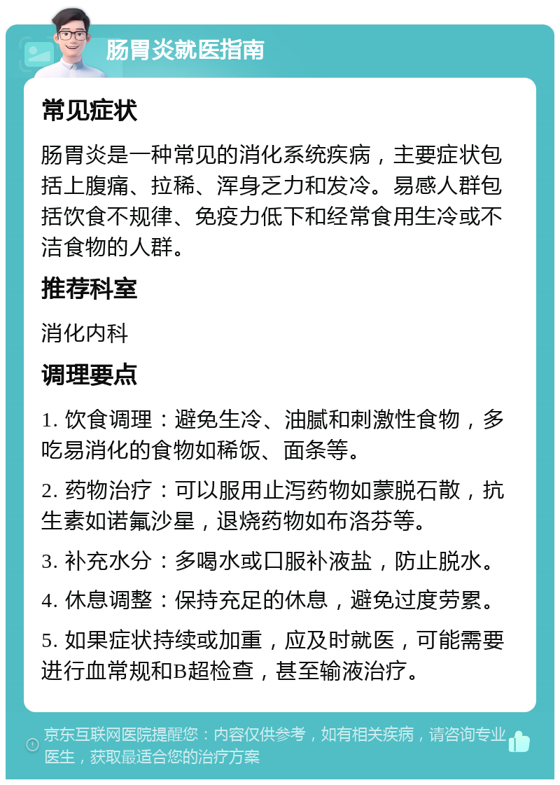 肠胃炎就医指南 常见症状 肠胃炎是一种常见的消化系统疾病，主要症状包括上腹痛、拉稀、浑身乏力和发冷。易感人群包括饮食不规律、免疫力低下和经常食用生冷或不洁食物的人群。 推荐科室 消化内科 调理要点 1. 饮食调理：避免生冷、油腻和刺激性食物，多吃易消化的食物如稀饭、面条等。 2. 药物治疗：可以服用止泻药物如蒙脱石散，抗生素如诺氟沙星，退烧药物如布洛芬等。 3. 补充水分：多喝水或口服补液盐，防止脱水。 4. 休息调整：保持充足的休息，避免过度劳累。 5. 如果症状持续或加重，应及时就医，可能需要进行血常规和B超检查，甚至输液治疗。