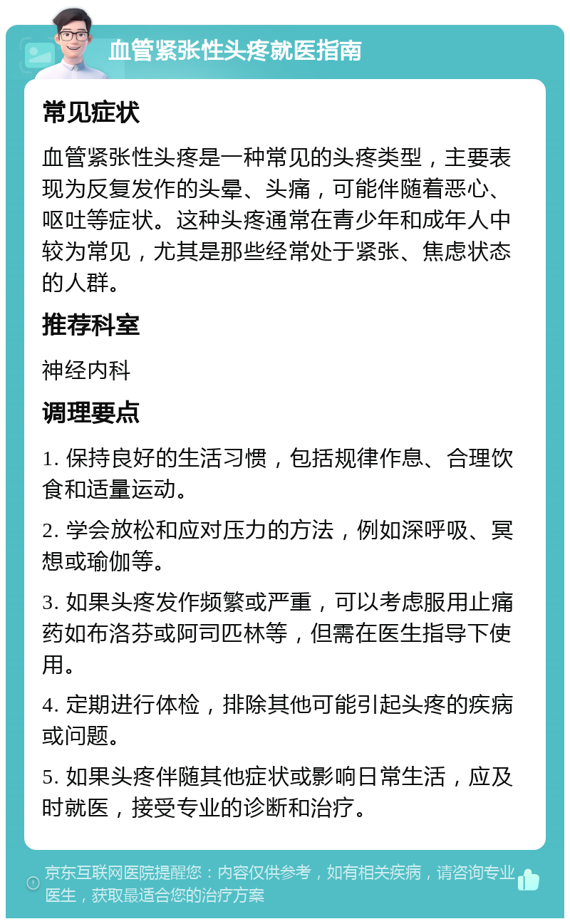 血管紧张性头疼就医指南 常见症状 血管紧张性头疼是一种常见的头疼类型，主要表现为反复发作的头晕、头痛，可能伴随着恶心、呕吐等症状。这种头疼通常在青少年和成年人中较为常见，尤其是那些经常处于紧张、焦虑状态的人群。 推荐科室 神经内科 调理要点 1. 保持良好的生活习惯，包括规律作息、合理饮食和适量运动。 2. 学会放松和应对压力的方法，例如深呼吸、冥想或瑜伽等。 3. 如果头疼发作频繁或严重，可以考虑服用止痛药如布洛芬或阿司匹林等，但需在医生指导下使用。 4. 定期进行体检，排除其他可能引起头疼的疾病或问题。 5. 如果头疼伴随其他症状或影响日常生活，应及时就医，接受专业的诊断和治疗。