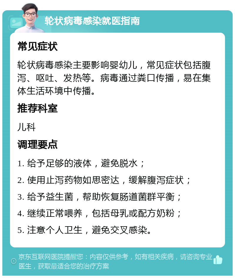 轮状病毒感染就医指南 常见症状 轮状病毒感染主要影响婴幼儿，常见症状包括腹泻、呕吐、发热等。病毒通过粪口传播，易在集体生活环境中传播。 推荐科室 儿科 调理要点 1. 给予足够的液体，避免脱水； 2. 使用止泻药物如思密达，缓解腹泻症状； 3. 给予益生菌，帮助恢复肠道菌群平衡； 4. 继续正常喂养，包括母乳或配方奶粉； 5. 注意个人卫生，避免交叉感染。