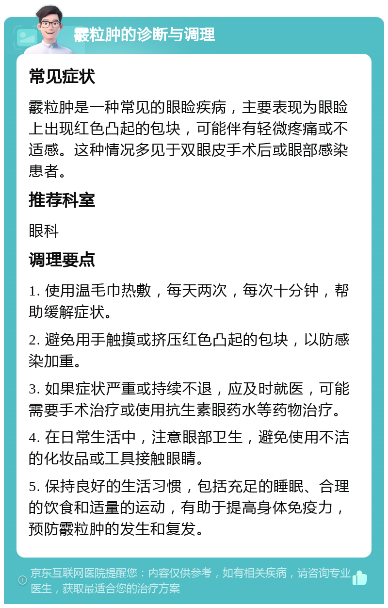 霰粒肿的诊断与调理 常见症状 霰粒肿是一种常见的眼睑疾病，主要表现为眼睑上出现红色凸起的包块，可能伴有轻微疼痛或不适感。这种情况多见于双眼皮手术后或眼部感染患者。 推荐科室 眼科 调理要点 1. 使用温毛巾热敷，每天两次，每次十分钟，帮助缓解症状。 2. 避免用手触摸或挤压红色凸起的包块，以防感染加重。 3. 如果症状严重或持续不退，应及时就医，可能需要手术治疗或使用抗生素眼药水等药物治疗。 4. 在日常生活中，注意眼部卫生，避免使用不洁的化妆品或工具接触眼睛。 5. 保持良好的生活习惯，包括充足的睡眠、合理的饮食和适量的运动，有助于提高身体免疫力，预防霰粒肿的发生和复发。