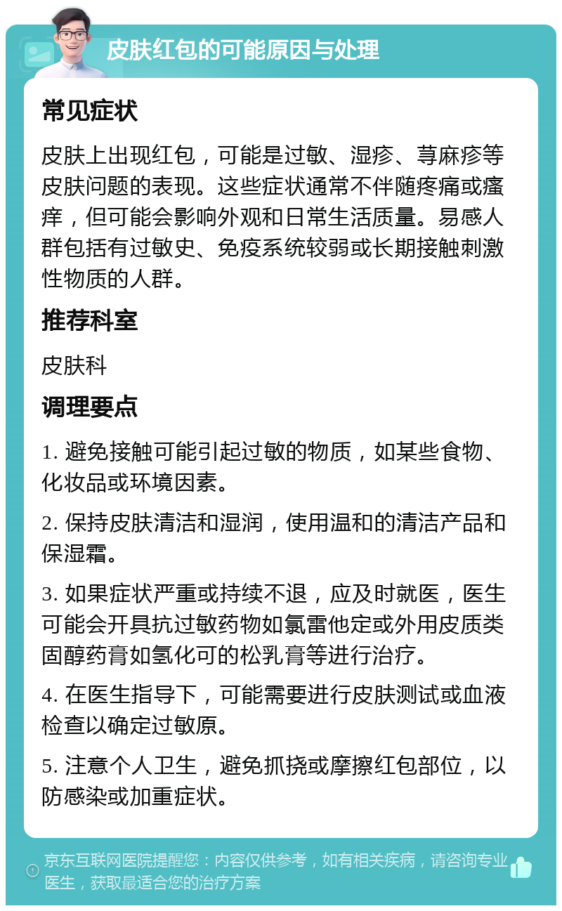 皮肤红包的可能原因与处理 常见症状 皮肤上出现红包，可能是过敏、湿疹、荨麻疹等皮肤问题的表现。这些症状通常不伴随疼痛或瘙痒，但可能会影响外观和日常生活质量。易感人群包括有过敏史、免疫系统较弱或长期接触刺激性物质的人群。 推荐科室 皮肤科 调理要点 1. 避免接触可能引起过敏的物质，如某些食物、化妆品或环境因素。 2. 保持皮肤清洁和湿润，使用温和的清洁产品和保湿霜。 3. 如果症状严重或持续不退，应及时就医，医生可能会开具抗过敏药物如氯雷他定或外用皮质类固醇药膏如氢化可的松乳膏等进行治疗。 4. 在医生指导下，可能需要进行皮肤测试或血液检查以确定过敏原。 5. 注意个人卫生，避免抓挠或摩擦红包部位，以防感染或加重症状。