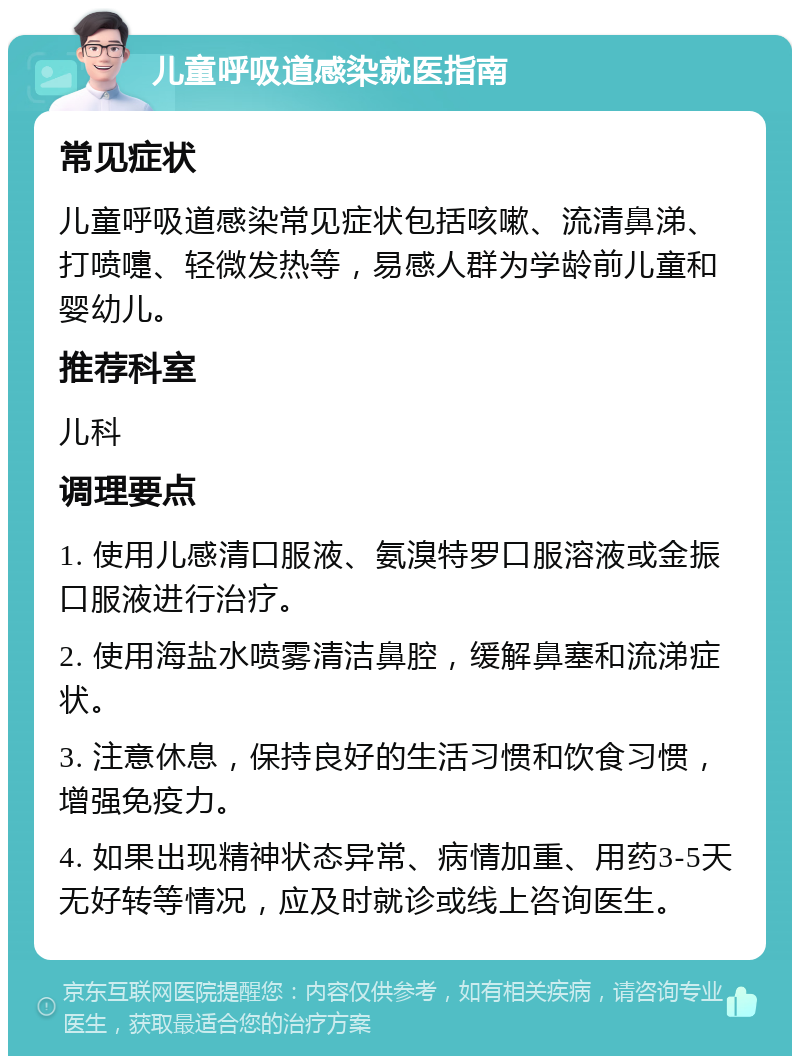 儿童呼吸道感染就医指南 常见症状 儿童呼吸道感染常见症状包括咳嗽、流清鼻涕、打喷嚏、轻微发热等，易感人群为学龄前儿童和婴幼儿。 推荐科室 儿科 调理要点 1. 使用儿感清口服液、氨溴特罗口服溶液或金振口服液进行治疗。 2. 使用海盐水喷雾清洁鼻腔，缓解鼻塞和流涕症状。 3. 注意休息，保持良好的生活习惯和饮食习惯，增强免疫力。 4. 如果出现精神状态异常、病情加重、用药3-5天无好转等情况，应及时就诊或线上咨询医生。