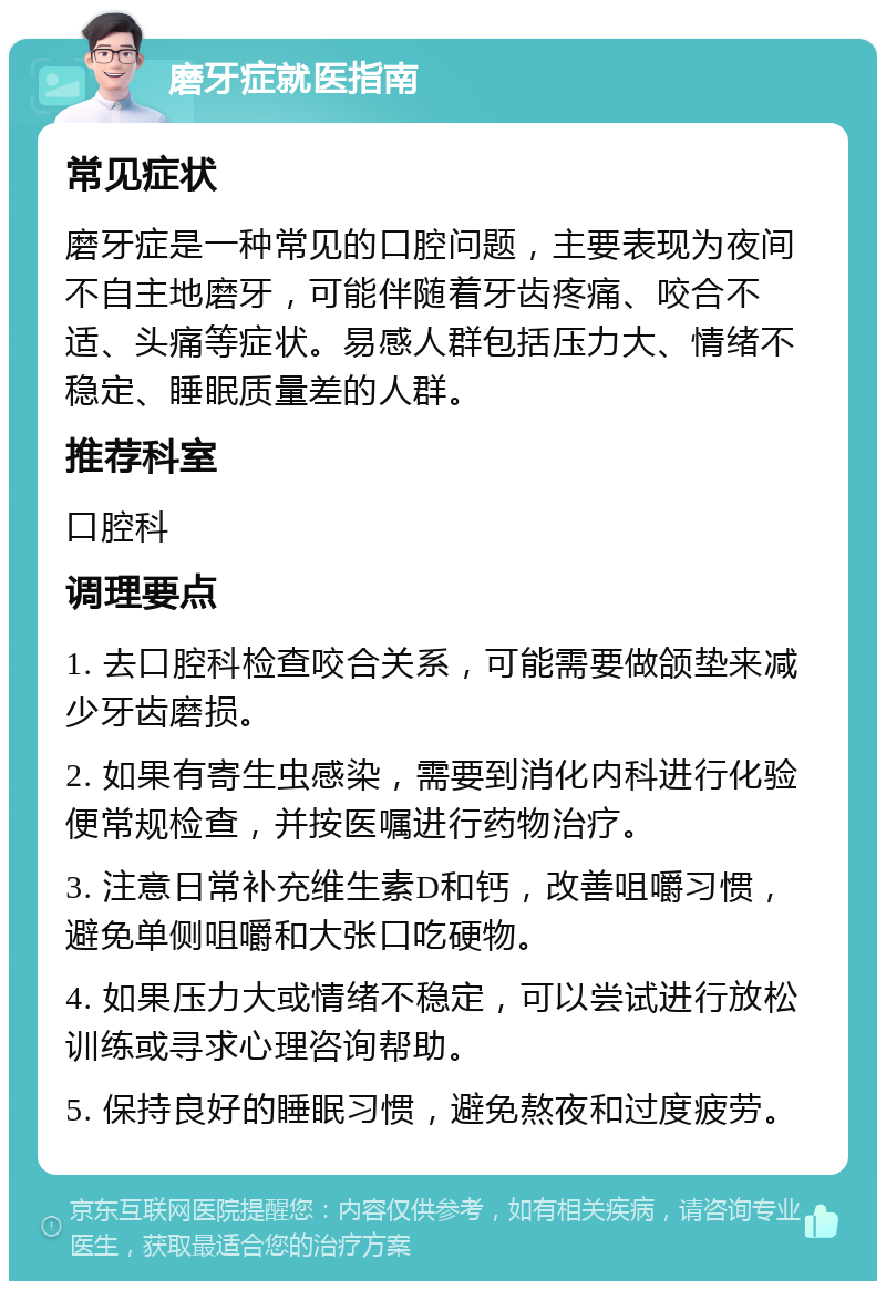 磨牙症就医指南 常见症状 磨牙症是一种常见的口腔问题，主要表现为夜间不自主地磨牙，可能伴随着牙齿疼痛、咬合不适、头痛等症状。易感人群包括压力大、情绪不稳定、睡眠质量差的人群。 推荐科室 口腔科 调理要点 1. 去口腔科检查咬合关系，可能需要做颌垫来减少牙齿磨损。 2. 如果有寄生虫感染，需要到消化内科进行化验便常规检查，并按医嘱进行药物治疗。 3. 注意日常补充维生素D和钙，改善咀嚼习惯，避免单侧咀嚼和大张口吃硬物。 4. 如果压力大或情绪不稳定，可以尝试进行放松训练或寻求心理咨询帮助。 5. 保持良好的睡眠习惯，避免熬夜和过度疲劳。