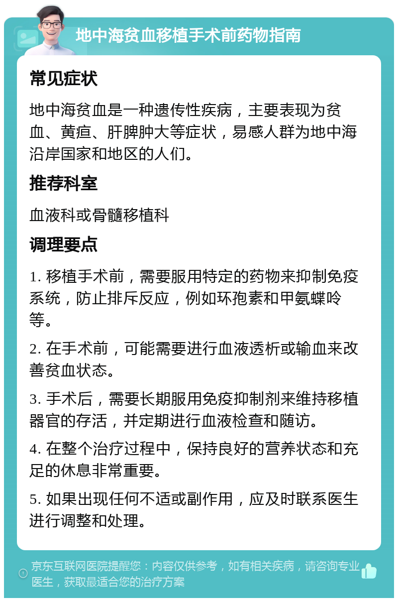 地中海贫血移植手术前药物指南 常见症状 地中海贫血是一种遗传性疾病，主要表现为贫血、黄疸、肝脾肿大等症状，易感人群为地中海沿岸国家和地区的人们。 推荐科室 血液科或骨髓移植科 调理要点 1. 移植手术前，需要服用特定的药物来抑制免疫系统，防止排斥反应，例如环孢素和甲氨蝶呤等。 2. 在手术前，可能需要进行血液透析或输血来改善贫血状态。 3. 手术后，需要长期服用免疫抑制剂来维持移植器官的存活，并定期进行血液检查和随访。 4. 在整个治疗过程中，保持良好的营养状态和充足的休息非常重要。 5. 如果出现任何不适或副作用，应及时联系医生进行调整和处理。