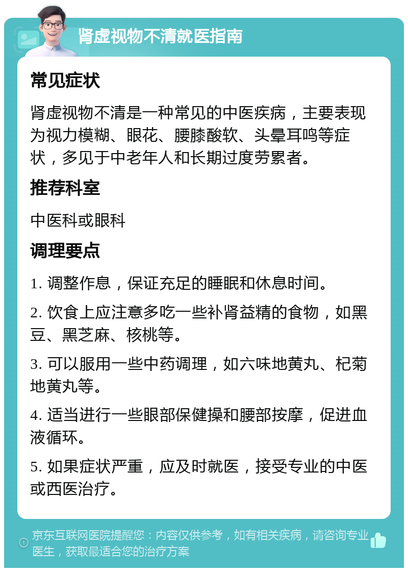 肾虚视物不清就医指南 常见症状 肾虚视物不清是一种常见的中医疾病，主要表现为视力模糊、眼花、腰膝酸软、头晕耳鸣等症状，多见于中老年人和长期过度劳累者。 推荐科室 中医科或眼科 调理要点 1. 调整作息，保证充足的睡眠和休息时间。 2. 饮食上应注意多吃一些补肾益精的食物，如黑豆、黑芝麻、核桃等。 3. 可以服用一些中药调理，如六味地黄丸、杞菊地黄丸等。 4. 适当进行一些眼部保健操和腰部按摩，促进血液循环。 5. 如果症状严重，应及时就医，接受专业的中医或西医治疗。