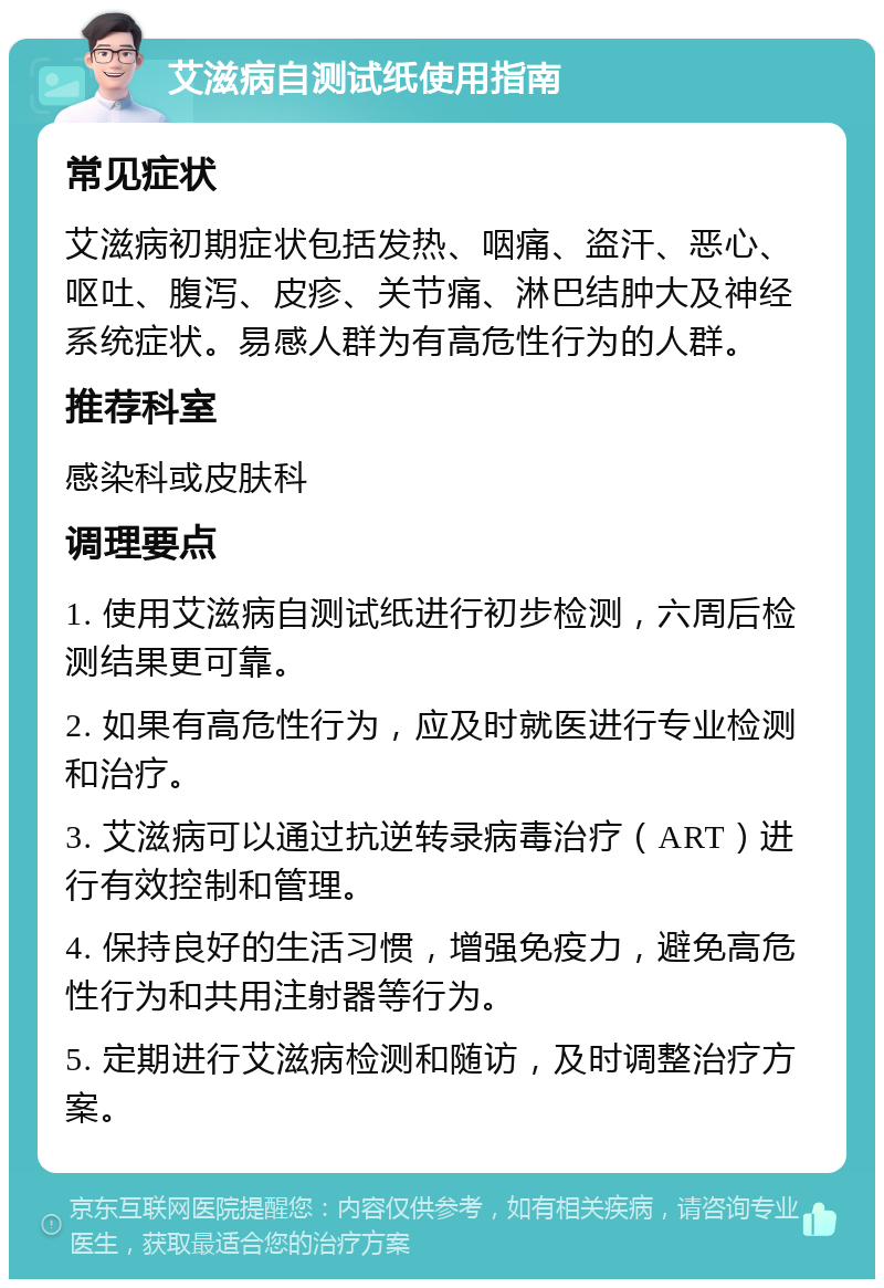 艾滋病自测试纸使用指南 常见症状 艾滋病初期症状包括发热、咽痛、盗汗、恶心、呕吐、腹泻、皮疹、关节痛、淋巴结肿大及神经系统症状。易感人群为有高危性行为的人群。 推荐科室 感染科或皮肤科 调理要点 1. 使用艾滋病自测试纸进行初步检测，六周后检测结果更可靠。 2. 如果有高危性行为，应及时就医进行专业检测和治疗。 3. 艾滋病可以通过抗逆转录病毒治疗（ART）进行有效控制和管理。 4. 保持良好的生活习惯，增强免疫力，避免高危性行为和共用注射器等行为。 5. 定期进行艾滋病检测和随访，及时调整治疗方案。